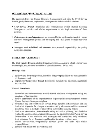 WHERE RESPONSIBILITIES LIE
The responsibilities for Human Resource Management rest with the Civil Service
Branch, policy branches, departments, managers and individual civil servants.
• Civil Service Branch determines and communicates overall Human Resource
Management policies and advises departments on the implementation of these
policies.
• Policy branches and departments are responsible for implementing central Human
Resource Management policy and developing the HRM plans to meet their own
needs.
• Managers and individual civil servants have personal responsibility for putting
policy into practice.
CIVIL SERVICE BRANCH
The Civil Service Branch sets the strategic direction according to which civil servants
are managed, and performs a number of central functions. To do so it:
Strategic Role :
o develops and promotes policies, standards and good practices in the management of
civil servants; and
o implements these policies through discussions, explanations, guidelines, regulations
and circulars.
Central Functions :
o determines and communicates overall Human Resource Management policy and
standards of best practice;
o advises departments on the implementation of policies and the development of their
Human Resource Management plans;
o formulates pay and conditions of service, fringe benefits and allowances and also
deals with proposals for changes to structures of grades/ranks and for creation of
directorate posts in the light of advice from independent standing bodies;
o deals with appointment, promotion (including succession planning) and discipline
relating to senior positions, taking into account the advice from the Public Service
Commission. It also processes cases relating to staff complaints, early retirement,
legal assistance for civil servants, and benefits for retired civil servants;
o ensures service-wide comparability between grades and ranks with similar
responsibilities;
o consults with major staff associations; and
 