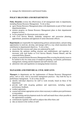 o manages the Administrative and General Grades.
POLICY BRANCHES AND DEPARTMENTS
Policy Branches oversee the effectiveness of all management tasks in departments,
including Human Resource Management. To do so they:
o agree Human Resource Management plans with departments as part of their annual
departmental plans;
o monitor progress on Human Resource Management plans in their departmental
progress reviews;
o review proposals for directorate post creation; and
o with Civil Service Branch, undertake manpower and succession planning,
appointment, promotion and appraisal of senior directorate officers.
Departments are responsible for implementing policies and procedures, and providing
opportunities to motivate, develop, and manage staff in a way which maximizes their
contribution to departmental objectives. To do so they:
o ensure that their mission and values are understood by staff;
o determine the optimum staffing structure and establishment, and negotiate as
necessary with such bodies as Civil Service Branch, Finance Branch, and the
concerned Policy Branch;
o prepare an annual Human Resource Management Plan covering the priority issues to
be tackled in the five main areas of manpower planning, recruitment, performance
management, training and development and staff relations; and
o administer rules and regulations on managing human resources.
MANAGERS AND INDIVIDUAL CIVIL SERVANTS
Managers in departments are the implementers of Human Resource Management
policy, and as such, vital to successful management practices - they hold the key to
performance management. To do so they should :
o identify individual objectives for staff to work towards, based on those of the
department;
o provide staff with on-going guidance and supervision, including regular
performance feedback;
o conduct appraisals;
o counsel and initiate appropriate action where necessary to address poor performance
or misconduct;
o identify training and development needs for staff and match these where possible to
the opportunities available;
o communicate regularly with staff on subjects that affect them; and
o take an interest in the welfare of staff.
 