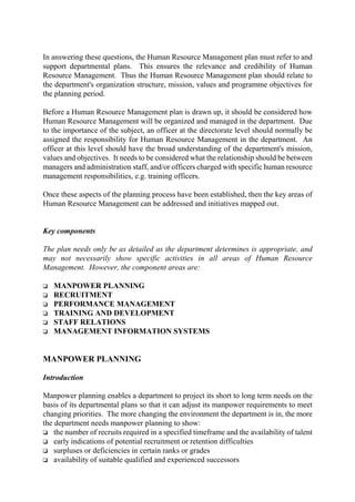In answering these questions, the Human Resource Management plan must refer to and
support departmental plans. This ensures the relevance and credibility of Human
Resource Management. Thus the Human Resource Management plan should relate to
the department's organization structure, mission, values and programme objectives for
the planning period.
Before a Human Resource Management plan is drawn up, it should be considered how
Human Resource Management will be organized and managed in the department. Due
to the importance of the subject, an officer at the directorate level should normally be
assigned the responsibility for Human Resource Management in the department. An
officer at this level should have the broad understanding of the department's mission,
values and objectives. It needs to be considered what the relationship should be between
managers and administration staff, and/or officers charged with specific human resource
management responsibilities, e.g. training officers.
Once these aspects of the planning process have been established, then the key areas of
Human Resource Management can be addressed and initiatives mapped out.
Key components
The plan needs only be as detailed as the department determines is appropriate, and
may not necessarily show specific activities in all areas of Human Resource
Management. However, the component areas are:
o MANPOWER PLANNING
o RECRUITMENT
o PERFORMANCE MANAGEMENT
o TRAINING AND DEVELOPMENT
o STAFF RELATIONS
o MANAGEMENT INFORMATION SYSTEMS
MANPOWER PLANNING
Introduction
Manpower planning enables a department to project its short to long term needs on the
basis of its departmental plans so that it can adjust its manpower requirements to meet
changing priorities. The more changing the environment the department is in, the more
the department needs manpower planning to show:
o the number of recruits required in a specified timeframe and the availability of talent
o early indications of potential recruitment or retention difficulties
o surpluses or deficiencies in certain ranks or grades
o availability of suitable qualified and experienced successors
 