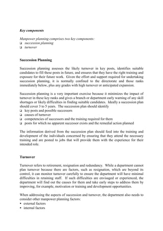 Key components
Manpower planning comprises two key components:
o succession planning
o turnover
Succession Planning
Succession planning assesses the likely turnover in key posts, identifies suitable
candidates to fill these posts in future, and ensures that they have the right training and
exposure for their future work. Given the effort and support required for undertaking
succession planning, it is normally confined to the directorate and those ranks
immediately below, plus any grades with high turnover or anticipated expansion.
Succession planning is a very important exercise because it minimizes the impact of
turnover in these key ranks and gives a branch or department early warning of any skill
shortages or likely difficulties in finding suitable candidates. Ideally a succession plan
should cover 3 to 5 years. The succession plan should identify
o key posts and possible successors
o causes of turnover
o competencies of successors and the training required for them
o posts for which no apparent successor exists and the remedial action planned
The information derived from the succession plan should feed into the training and
development of the individuals concerned by ensuring that they attend the necessary
training and are posted to jobs that will provide them with the experience for their
intended role.
Turnover
Turnover refers to retirement, resignation and redundancy. While a department cannot
plan turnover because there are factors, such as resignation, which are beyond its
control, it can monitor turnover carefully to ensure the department will have minimal
difficulties in retaining staff. If such difficulties are envisaged or experienced, the
department will find out the causes for them and take early steps to address them by
improving, for example, motivation or training and development opportunities.
When addressing the aspects of succession and turnover, the department also needs to
consider other manpower planning factors:
• external factors
• internal factors
 