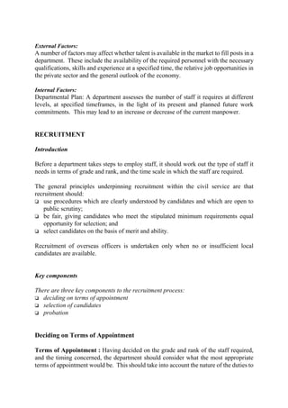 External Factors:
A number of factors may affect whether talent is available in the market to fill posts in a
department. These include the availability of the required personnel with the necessary
qualifications, skills and experience at a specified time, the relative job opportunities in
the private sector and the general outlook of the economy.
Internal Factors:
Departmental Plan: A department assesses the number of staff it requires at different
levels, at specified timeframes, in the light of its present and planned future work
commitments. This may lead to an increase or decrease of the current manpower.
RECRUITMENT
Introduction
Before a department takes steps to employ staff, it should work out the type of staff it
needs in terms of grade and rank, and the time scale in which the staff are required.
The general principles underpinning recruitment within the civil service are that
recruitment should:
o use procedures which are clearly understood by candidates and which are open to
public scrutiny;
o be fair, giving candidates who meet the stipulated minimum requirements equal
opportunity for selection; and
o select candidates on the basis of merit and ability.
Recruitment of overseas officers is undertaken only when no or insufficient local
candidates are available.
Key components
There are three key components to the recruitment process:
o deciding on terms of appointment
o selection of candidates
o probation
Deciding on Terms of Appointment
Terms of Appointment : Having decided on the grade and rank of the staff required,
and the timing concerned, the department should consider what the most appropriate
terms of appointment would be. This should take into account the nature of the duties to
 