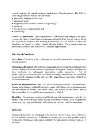 be performed and the overall manpower deployment of the department. The different
terms of appointment that can be offered are -
• permanent and personable terms;
• agreement terms;
• temporary terms (month-to-month or day-to-day);
• part-time;
• non-civil service appointment; and
• consultancy
Guides to Appointment : Entry requirements of staff in each rank and grade are agreed
between the Head of Grade/Department concerned and the Civil Service Branch, taking
into account the advice of the Standing Commission on Civil Service Salaries and
Conditions of Service or other relevant advisory bodies. These requirements are
periodically reviewed and laid down in Guides to Appointments.
Selection of Candidates
Advertising : Vacancies in the civil service are normally advertised in newspapers and
through circulars.
Screening and Selection : Departments screen applications to see if the applicants meet
the specified qualifications and other requirements of the post. Suitable candidates are
then shortlisted for subsequent examination and/or interviews. Not all
grades/departments would require candidates to undergo examination, but candidates
would normally be required to be interviewed by a recruitment board or an officer from
the recruitment team.
Roles and Responsibilities : The Civil Service Branch recruits staff of some General
Grades while Heads of Grades/Departments recruit staff of their own grade/department.
For recruitment to middle and senior ranks, the advice of the Public Service
Commission has to be sought before appointment is offered.
Flexibility : To minimize recruitment difficulties as well as attract and retain the best
people, there are flexibilities which include recruitment overseas, offer of agreement
terms, lowering entry qualifications and granting incremental credit for experience.
Probation
During probation staff are introduced to the mission, objectives and values of the civil
service and their departments. Probation is a serious process which provides regular
feedback on performance and assesses suitability for employment in the civil service. It
includes:
 