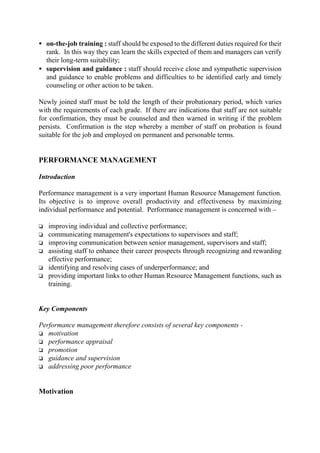 • on-the-job training : staff should be exposed to the different duties required for their
rank. In this way they can learn the skills expected of them and managers can verify
their long-term suitability;
• supervision and guidance : staff should receive close and sympathetic supervision
and guidance to enable problems and difficulties to be identified early and timely
counseling or other action to be taken.
Newly joined staff must be told the length of their probationary period, which varies
with the requirements of each grade. If there are indications that staff are not suitable
for confirmation, they must be counseled and then warned in writing if the problem
persists. Confirmation is the step whereby a member of staff on probation is found
suitable for the job and employed on permanent and personable terms.
PERFORMANCE MANAGEMENT
Introduction
Performance management is a very important Human Resource Management function.
Its objective is to improve overall productivity and effectiveness by maximizing
individual performance and potential. Performance management is concerned with –
o improving individual and collective performance;
o communicating management's expectations to supervisors and staff;
o improving communication between senior management, supervisors and staff;
o assisting staff to enhance their career prospects through recognizing and rewarding
effective performance;
o identifying and resolving cases of underperformance; and
o providing important links to other Human Resource Management functions, such as
training.
Key Components
Performance management therefore consists of several key components -
o motivation
o performance appraisal
o promotion
o guidance and supervision
o addressing poor performance
Motivation
 
