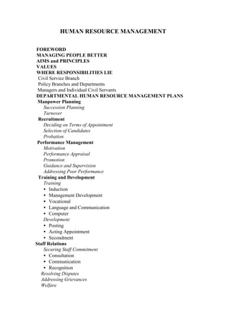 HUMAN RESOURCE MANAGEMENT
FOREWORD
MANAGING PEOPLE BETTER
AIMS and PRINCIPLES
VALUES
WHERE RESPONSIBILITIES LIE
Civil Service Branch
Policy Branches and Departments
Managers and Individual Civil Servants
DEPARTMENTAL HUMAN RESOURCE MANAGEMENT PLANS
Manpower Planning
Succession Planning
Turnover
Recruitment
Deciding on Terms of Appointment
Selection of Candidates
Probation
Performance Management
Motivation
Performance Appraisal
Promotion
Guidance and Supervision
Addressing Poor Performance
Training and Development
Training
• Induction
• Management Development
• Vocational
• Language and Communication
• Computer
Development
• Posting
• Acting Appointment
• Secondment
Staff Relations
Securing Staff Commitment
• Consultation
• Communication
• Recognition
Resolving Disputes
Addressing Grievances
Welfare
 