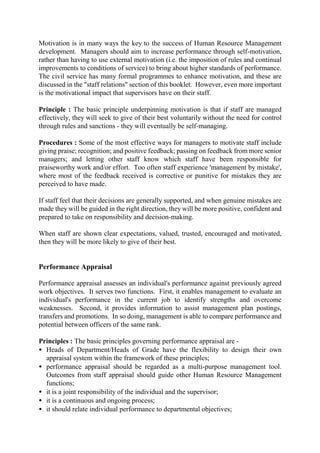 Motivation is in many ways the key to the success of Human Resource Management
development. Managers should aim to increase performance through self-motivation,
rather than having to use external motivation (i.e. the imposition of rules and continual
improvements to conditions of service) to bring about higher standards of performance.
The civil service has many formal programmes to enhance motivation, and these are
discussed in the "staff relations" section of this booklet. However, even more important
is the motivational impact that supervisors have on their staff.
Principle : The basic principle underpinning motivation is that if staff are managed
effectively, they will seek to give of their best voluntarily without the need for control
through rules and sanctions - they will eventually be self-managing.
Procedures : Some of the most effective ways for managers to motivate staff include
giving praise; recognition; and positive feedback; passing on feedback from more senior
managers; and letting other staff know which staff have been responsible for
praiseworthy work and/or effort. Too often staff experience 'management by mistake',
where most of the feedback received is corrective or punitive for mistakes they are
perceived to have made.
If staff feel that their decisions are generally supported, and when genuine mistakes are
made they will be guided in the right direction, they will be more positive, confident and
prepared to take on responsibility and decision-making.
When staff are shown clear expectations, valued, trusted, encouraged and motivated,
then they will be more likely to give of their best.
Performance Appraisal
Performance appraisal assesses an individual's performance against previously agreed
work objectives. It serves two functions. First, it enables management to evaluate an
individual's performance in the current job to identify strengths and overcome
weaknesses. Second, it provides information to assist management plan postings,
transfers and promotions. In so doing, management is able to compare performance and
potential between officers of the same rank.
Principles : The basic principles governing performance appraisal are -
• Heads of Department/Heads of Grade have the flexibility to design their own
appraisal system within the framework of these principles;
• performance appraisal should be regarded as a multi-purpose management tool.
Outcomes from staff appraisal should guide other Human Resource Management
functions;
• it is a joint responsibility of the individual and the supervisor;
• it is a continuous and ongoing process;
• it should relate individual performance to departmental objectives;
 