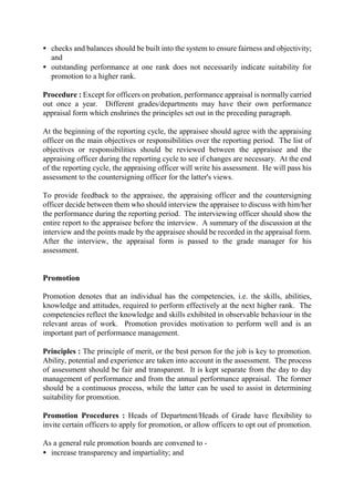 • checks and balances should be built into the system to ensure fairness and objectivity;
and
• outstanding performance at one rank does not necessarily indicate suitability for
promotion to a higher rank.
Procedure : Except for officers on probation, performance appraisal is normally carried
out once a year. Different grades/departments may have their own performance
appraisal form which enshrines the principles set out in the preceding paragraph.
At the beginning of the reporting cycle, the appraisee should agree with the appraising
officer on the main objectives or responsibilities over the reporting period. The list of
objectives or responsibilities should be reviewed between the appraisee and the
appraising officer during the reporting cycle to see if changes are necessary. At the end
of the reporting cycle, the appraising officer will write his assessment. He will pass his
assessment to the countersigning officer for the latter's views.
To provide feedback to the appraisee, the appraising officer and the countersigning
officer decide between them who should interview the appraisee to discuss with him/her
the performance during the reporting period. The interviewing officer should show the
entire report to the appraisee before the interview. A summary of the discussion at the
interview and the points made by the appraisee should be recorded in the appraisal form.
After the interview, the appraisal form is passed to the grade manager for his
assessment.
Promotion
Promotion denotes that an individual has the competencies, i.e. the skills, abilities,
knowledge and attitudes, required to perform effectively at the next higher rank. The
competencies reflect the knowledge and skills exhibited in observable behaviour in the
relevant areas of work. Promotion provides motivation to perform well and is an
important part of performance management.
Principles : The principle of merit, or the best person for the job is key to promotion.
Ability, potential and experience are taken into account in the assessment. The process
of assessment should be fair and transparent. It is kept separate from the day to day
management of performance and from the annual performance appraisal. The former
should be a continuous process, while the latter can be used to assist in determining
suitability for promotion.
Promotion Procedures : Heads of Department/Heads of Grade have flexibility to
invite certain officers to apply for promotion, or allow officers to opt out of promotion.
As a general rule promotion boards are convened to -
• increase transparency and impartiality; and
 