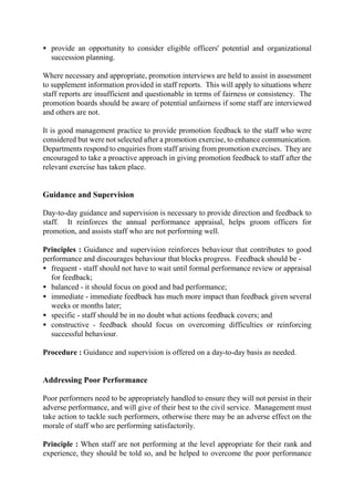 • provide an opportunity to consider eligible officers' potential and organizational
succession planning.
Where necessary and appropriate, promotion interviews are held to assist in assessment
to supplement information provided in staff reports. This will apply to situations where
staff reports are insufficient and questionable in terms of fairness or consistency. The
promotion boards should be aware of potential unfairness if some staff are interviewed
and others are not.
It is good management practice to provide promotion feedback to the staff who were
considered but were not selected after a promotion exercise, to enhance communication.
Departments respond to enquiries from staff arising from promotion exercises. They are
encouraged to take a proactive approach in giving promotion feedback to staff after the
relevant exercise has taken place.
Guidance and Supervision
Day-to-day guidance and supervision is necessary to provide direction and feedback to
staff. It reinforces the annual performance appraisal, helps groom officers for
promotion, and assists staff who are not performing well.
Principles : Guidance and supervision reinforces behaviour that contributes to good
performance and discourages behaviour that blocks progress. Feedback should be -
• frequent - staff should not have to wait until formal performance review or appraisal
for feedback;
• balanced - it should focus on good and bad performance;
• immediate - immediate feedback has much more impact than feedback given several
weeks or months later;
• specific - staff should be in no doubt what actions feedback covers; and
• constructive - feedback should focus on overcoming difficulties or reinforcing
successful behaviour.
Procedure : Guidance and supervision is offered on a day-to-day basis as needed.
Addressing Poor Performance
Poor performers need to be appropriately handled to ensure they will not persist in their
adverse performance, and will give of their best to the civil service. Management must
take action to tackle such performers, otherwise there may be an adverse effect on the
morale of staff who are performing satisfactorily.
Principle : When staff are not performing at the level appropriate for their rank and
experience, they should be told so, and be helped to overcome the poor performance
 