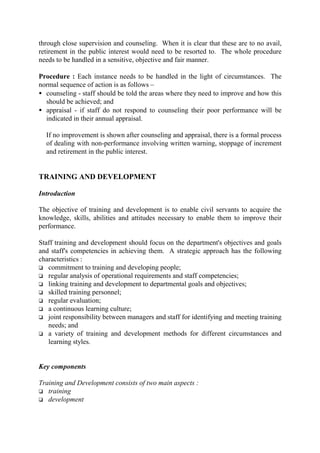 through close supervision and counseling. When it is clear that these are to no avail,
retirement in the public interest would need to be resorted to. The whole procedure
needs to be handled in a sensitive, objective and fair manner.
Procedure : Each instance needs to be handled in the light of circumstances. The
normal sequence of action is as follows –
• counseling - staff should be told the areas where they need to improve and how this
should be achieved; and
• appraisal - if staff do not respond to counseling their poor performance will be
indicated in their annual appraisal.
If no improvement is shown after counseling and appraisal, there is a formal process
of dealing with non-performance involving written warning, stoppage of increment
and retirement in the public interest.
TRAINING AND DEVELOPMENT
Introduction
The objective of training and development is to enable civil servants to acquire the
knowledge, skills, abilities and attitudes necessary to enable them to improve their
performance.
Staff training and development should focus on the department's objectives and goals
and staff's competencies in achieving them. A strategic approach has the following
characteristics :
o commitment to training and developing people;
o regular analysis of operational requirements and staff competencies;
o linking training and development to departmental goals and objectives;
o skilled training personnel;
o regular evaluation;
o a continuous learning culture;
o joint responsibility between managers and staff for identifying and meeting training
needs; and
o a variety of training and development methods for different circumstances and
learning styles.
Key components
Training and Development consists of two main aspects :
o training
o development
 