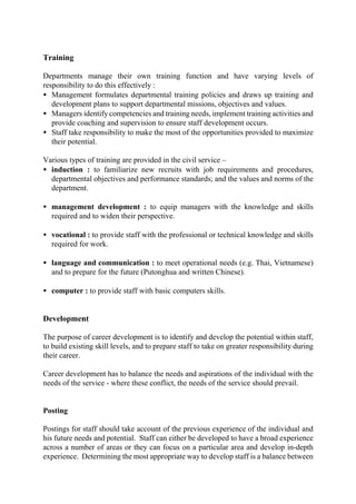 Training
Departments manage their own training function and have varying levels of
responsibility to do this effectively :
• Management formulates departmental training policies and draws up training and
development plans to support departmental missions, objectives and values.
• Managers identify competencies and training needs, implement training activities and
provide coaching and supervision to ensure staff development occurs.
• Staff take responsibility to make the most of the opportunities provided to maximize
their potential.
Various types of training are provided in the civil service –
• induction : to familiarize new recruits with job requirements and procedures,
departmental objectives and performance standards; and the values and norms of the
department.
• management development : to equip managers with the knowledge and skills
required and to widen their perspective.
• vocational : to provide staff with the professional or technical knowledge and skills
required for work.
• language and communication : to meet operational needs (e.g. Thai, Vietnamese)
and to prepare for the future (Putonghua and written Chinese).
• computer : to provide staff with basic computers skills.
Development
The purpose of career development is to identify and develop the potential within staff,
to build existing skill levels, and to prepare staff to take on greater responsibility during
their career.
Career development has to balance the needs and aspirations of the individual with the
needs of the service - where these conflict, the needs of the service should prevail.
Posting
Postings for staff should take account of the previous experience of the individual and
his future needs and potential. Staff can either be developed to have a broad experience
across a number of areas or they can focus on a particular area and develop in-depth
experience. Determining the most appropriate way to develop staff is a balance between
 