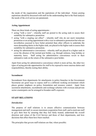 the needs of the organization and the aspirations of the individual. Future posting
aspirations should be discussed with staff on the understanding that in the final analysis
the needs of the civil service are paramount.
Acting Appointment
There are three kinds of acting appointments :
• acting "with a view" - whereby staff are posted to the acting rank to assess their
suitability for substantive promotion
• acting "with a singling out effect" - whereby staff who do not merit immediate
promotion or an acting appointment with a view to substantive promotion but who are
nevertheless assessed to have better potential than other officers to undertake the
more demanding duties in the higher rank, are placed in the higher rank to assess their
suitability for substantive promotion.
• acting for administrative convenience - whereby staff are placed in a higher rank to
cover the absence of the normal post holder, e.g. through sickness, long holiday or
maternity leave. Staff acting for administrative convenience revert to their
substantive rank on the return of the substantive post holder.
Apart from acting for administrative convenience which is more ad hoc, the other two
types of acting provide opportunities for staff to be exposed to more onerous duties and
responsibilities, thereby testing their ability.
Secondment
Secondment from departments for attachments in policy branches in the Government
Secretariat are good ways to expose staff to a different working environment which
places greater emphasis on policy formulation and resource control. Apart from
secretariat attachments, secondments and exchange schemes with overseas and private
sector counterparts can be arranged to broaden staff's exposure.
STAFF RELATIONS
Introduction
The purpose of staff relations is to ensure effective communication between
management and staff, to secure maximum cooperation from staff, and to motivate staff
to give their best by ensuring that they feel fairly treated, understand the overall
direction and values of the Civil Service and those of their departments, and how
decisions that affect them have been reached.
The principles that govern staff relations are that, where possible:
 