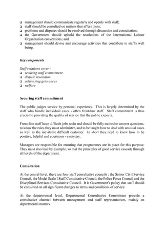 o management should communicate regularly and openly with staff;
o staff should be consulted on matters that affect them;
o problems and disputes should be resolved through discussion and consultation;
o the Government should uphold the resolutions of the International Labour
Organization conventions; and
o management should devise and encourage activities that contribute to staff's well
being.
Key components
Staff relations cover :
o securing staff commitment
o dispute resolution
o addressing grievances
o welfare
Securing staff commitment
The public judges service by personal experience. This is largely determined by the
staff who handle individual cases - often front-line staff. Staff commitment is thus
crucial to providing the quality of service that the public expects.
Front-line staff have difficult jobs to do and should be fully trained to answer questions,
to know the rules they must administer, and to be taught how to deal with unusual cases
as well as the inevitable difficult customer. In short they need to know how to be
positive, helpful and courteous - everyday.
Managers are responsible for ensuring that programmes are in place for this purpose.
They must also lead by example, so that the principles of good service cascade through
all levels of the department.
Consultation
At the central level, there are four staff consultative councils : the Senior Civil Service
Council, the Model Scale I Staff Consultative Council, the Police Force Council and the
Disciplined Services Consultative Council. It is Government's policy that staff should
be consulted on all significant changes to terms and conditions of service.
At the departmental level, Departmental Consultative Committees provide a
consultative channel between management and staff representatives, mainly on
departmental matters.
 