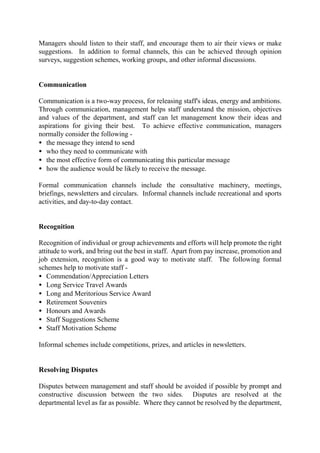 Managers should listen to their staff, and encourage them to air their views or make
suggestions. In addition to formal channels, this can be achieved through opinion
surveys, suggestion schemes, working groups, and other informal discussions.
Communication
Communication is a two-way process, for releasing staff's ideas, energy and ambitions.
Through communication, management helps staff understand the mission, objectives
and values of the department, and staff can let management know their ideas and
aspirations for giving their best. To achieve effective communication, managers
normally consider the following -
• the message they intend to send
• who they need to communicate with
• the most effective form of communicating this particular message
• how the audience would be likely to receive the message.
Formal communication channels include the consultative machinery, meetings,
briefings, newsletters and circulars. Informal channels include recreational and sports
activities, and day-to-day contact.
Recognition
Recognition of individual or group achievements and efforts will help promote the right
attitude to work, and bring out the best in staff. Apart from pay increase, promotion and
job extension, recognition is a good way to motivate staff. The following formal
schemes help to motivate staff -
• Commendation/Appreciation Letters
• Long Service Travel Awards
• Long and Meritorious Service Award
• Retirement Souvenirs
• Honours and Awards
• Staff Suggestions Scheme
• Staff Motivation Scheme
Informal schemes include competitions, prizes, and articles in newsletters.
Resolving Disputes
Disputes between management and staff should be avoided if possible by prompt and
constructive discussion between the two sides. Disputes are resolved at the
departmental level as far as possible. Where they cannot be resolved by the department,
 