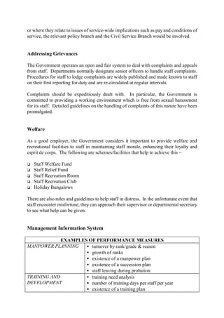 or where they relate to issues of service-wide implications such as pay and conditions of
service, the relevant policy branch and the Civil Service Branch would be involved.
Addressing Grievances
The Government operates an open and fair system to deal with complaints and appeals
from staff. Departments normally designate senior officers to handle staff complaints.
Procedures for staff to lodge complaints are widely published and made known to staff
on their first reporting for duty and are re-circulated at regular intervals.
Complaints should be expeditiously dealt with. In particular, the Government is
committed to providing a working environment which is free from sexual harassment
for its staff. Detailed guidelines on the handling of complaints of this nature have been
promulgated.
Welfare
As a good employer, the Government considers it important to provide welfare and
recreational facilities to staff in maintaining staff morale, enhancing their loyalty and
esprit de corps. The following are schemes/facilities that help to achieve this –
o Staff Welfare Fund
o Staff Relief Fund
o Staff Recreation Room
o Staff Recreation Club
o Holiday Bungalows
There are also rules and guidelines to help staff in distress. In the unfortunate event that
staff encounter misfortune, they can approach their supervisor or departmental secretary
to see what help can be given.
Management Information System
EXAMPLES OF PERFORMANCE MEASURES
MANPOWER PLANNING • turnover by rank/grade & reason
• growth of ranks
• existence of a manpower plan
• existence of a succession plan
• staff leaving during probation
TRAINING AND
DEVELOPMENT
• training need analysis
• number of training days per staff per year
• existence of a training plan
 
