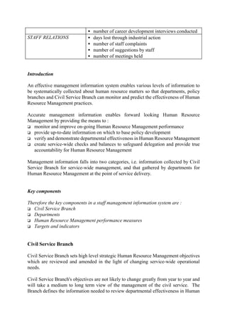 • number of career development interviews conducted
STAFF RELATIONS • days lost through industrial action
• number of staff complaints
• number of suggestions by staff
• number of meetings held
Introduction
An effective management information system enables various levels of information to
be systematically collected about human resource matters so that departments, policy
branches and Civil Service Branch can monitor and predict the effectiveness of Human
Resource Management practices.
Accurate management information enables forward looking Human Resource
Management by providing the means to :
o monitor and improve on-going Human Resource Management performance
o provide up-to-date information on which to base policy development
o verify and demonstrate departmental effectiveness in Human Resource Management
o create service-wide checks and balances to safeguard delegation and provide true
accountability for Human Resource Management
Management information falls into two categories, i.e. information collected by Civil
Service Branch for service-wide management, and that gathered by departments for
Human Resource Management at the point of service delivery.
Key components
Therefore the key components in a staff management information system are :
o Civil Service Branch
o Departments
o Human Resource Management performance measures
o Targets and indicators
Civil Service Branch
Civil Service Branch sets high level strategic Human Resource Management objectives
which are reviewed and amended in the light of changing service-wide operational
needs.
Civil Service Branch's objectives are not likely to change greatly from year to year and
will take a medium to long term view of the management of the civil service. The
Branch defines the information needed to review departmental effectiveness in Human
 
