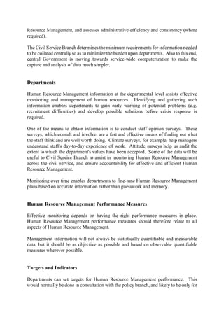 Resource Management, and assesses administrative efficiency and consistency (where
required).
The Civil Service Branch determines the minimum requirements for information needed
to be collated centrally so as to minimize the burden upon departments. Also to this end,
central Government is moving towards service-wide computerization to make the
capture and analysis of data much simpler.
Departments
Human Resource Management information at the departmental level assists effective
monitoring and management of human resources. Identifying and gathering such
information enables departments to gain early warning of potential problems (e.g.
recruitment difficulties) and develop possible solutions before crisis response is
required.
One of the means to obtain information is to conduct staff opinion surveys. These
surveys, which consult and involve, are a fast and effective means of finding out what
the staff think and are well worth doing. Climate surveys, for example, help managers
understand staff's day-to-day experience of work. Attitude surveys help us audit the
extent to which the department's values have been accepted. Some of the data will be
useful to Civil Service Branch to assist in monitoring Human Resource Management
across the civil service, and ensure accountability for effective and efficient Human
Resource Management.
Monitoring over time enables departments to fine-tune Human Resource Management
plans based on accurate information rather than guesswork and memory.
Human Resource Management Performance Measures
Effective monitoring depends on having the right performance measures in place.
Human Resource Management performance measures should therefore relate to all
aspects of Human Resource Management.
Management information will not always be statistically quantifiable and measurable
data, but it should be as objective as possible and based on observable quantifiable
measures wherever possible.
Targets and Indicators
Departments can set targets for Human Resource Management performance. This
would normally be done in consultation with the policy branch, and likely to be only for
 