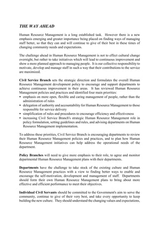 THE WAY AHEAD
Human Resource Management is a long established task. However there is a new
emphasis emerging and greater importance being placed on finding ways of managing
staff better, so that they can and will continue to give of their best in these times of
changing community needs and expectations.
The challenge ahead in Human Resource Management is not to effect cultural change
overnight, but rather to take initiatives which will lead to continuous improvement and
show a more planned approach to managing people. It is our collective responsibility to
motivate, develop and manage staff in such a way that their contributions to the service
are maximized.
Civil Service Branch sets the strategic direction and formulates the overall Human
Resource Management development policy to encourage and support departments to
achieve continuous improvement in their areas. It has reviewed Human Resource
Management policies and practices and identified four main priorities:
• emphasis on more open, flexible and caring management of people, rather than the
administration of rules
• delegation of authority and accountability for Human Resource Management to those
responsible for service delivery
• simplification of rules and procedures to encourage efficiency and effectiveness
• increasing Civil Service Branch's strategic Human Resource Management role in
policy formulation, setting guidelines and rules, and advising departments on Human
Resource Management implementation.
To address these priorities, Civil Service Branch is encouraging departments to review
their Human Resource Management policies and practices, and to plan how Human
Resource Management initiatives can help address the operational needs of the
department.
Policy Branches will need to give more emphasis to their role, to agree and monitor
departmental Human Resource Management plans with their departments.
Departments have the challenge to take stock of the existing culture and Human
Resource Management practices with a view to finding better ways to enable and
encourage the self-motivation, development and management of staff. Departments
should form their own Human Resource Management plans to bring about more
effective and efficient performance to meet their objectives.
Individual Civil Servants should be committed to the Government's aim to serve the
community, continue to give of their very best, and take every opportunity to keep
building the new culture. They should understand the changing values and expectations,
 
