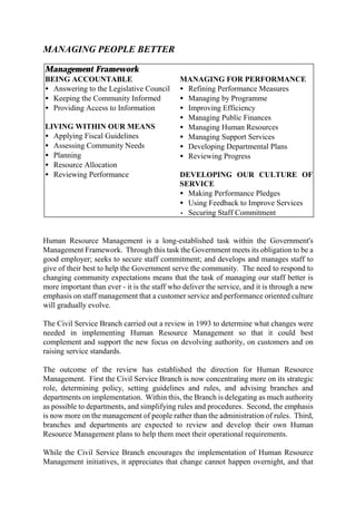 MANAGING PEOPLE BETTER
Management Framework
BEING ACCOUNTABLE
• Answering to the Legislative Council
• Keeping the Community Informed
• Providing Access to Information
LIVING WITHIN OUR MEANS
• Applying Fiscal Guidelines
• Assessing Community Needs
• Planning
• Resource Allocation
• Reviewing Performance
MANAGING FOR PERFORMANCE
• Refining Performance Measures
• Managing by Programme
• Improving Efficiency
• Managing Public Finances
• Managing Human Resources
• Managing Support Services
• Developing Departmental Plans
• Reviewing Progress
DEVELOPING OUR CULTURE OF
SERVICE
• Making Performance Pledges
• Using Feedback to Improve Services
• Securing Staff Commitment
Human Resource Management is a long-established task within the Government's
Management Framework. Through this task the Government meets its obligation to be a
good employer; seeks to secure staff commitment; and develops and manages staff to
give of their best to help the Government serve the community. The need to respond to
changing community expectations means that the task of managing our staff better is
more important than ever - it is the staff who deliver the service, and it is through a new
emphasis on staff management that a customer service and performance oriented culture
will gradually evolve.
The Civil Service Branch carried out a review in 1993 to determine what changes were
needed in implementing Human Resource Management so that it could best
complement and support the new focus on devolving authority, on customers and on
raising service standards.
The outcome of the review has established the direction for Human Resource
Management. First the Civil Service Branch is now concentrating more on its strategic
role, determining policy, setting guidelines and rules, and advising branches and
departments on implementation. Within this, the Branch is delegating as much authority
as possible to departments, and simplifying rules and procedures. Second, the emphasis
is now more on the management of people rather than the administration of rules. Third,
branches and departments are expected to review and develop their own Human
Resource Management plans to help them meet their operational requirements.
While the Civil Service Branch encourages the implementation of Human Resource
Management initiatives, it appreciates that change cannot happen overnight, and that
 