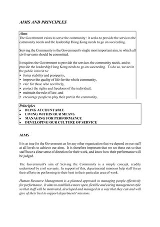 AIMS AND PRINCIPLES
Aims
The Government exists to serve the community : it seeks to provide the services the
community needs and the leadership Hong Kong needs to go on succeeding.
Serving the Community is the Government's single most important aim, to which all
civil servants should be committed.
It requires the Government to provide the services the community needs, and to
provide the leadership Hong Kong needs to go on succeeding. To do so, we act in
the public interest to:
• foster stability and prosperity,
• improve the quality of life for the whole community,
• care for those who need help,
• protect the rights and freedoms of the individual,
• maintain the rule of law, and
• encourage people to play their part in the community.
Principles
l BEING ACCOUNTABLE
l LIVING WITHIN OUR MEANS
l MANAGING FOR PERFORMANCE
l DEVELOPING OUR CULTURE OF SERVICE
AIMS
It is as true for the Government as for any other organization that we depend on our staff
at all levels to achieve our aims. It is therefore important that we set these out so that
staff have a clear sense of direction for their work, and know how their performance will
be judged.
The Government's aim of Serving the Community is a simple concept, readily
understood by civil servants. In support of this, departmental missions help staff focus
their efforts on performing to their best in their particular area of work.
Human Resource Management is a planned approach to managing people effectively
for performance. It aims to establish a more open, flexible and caring management style
so that staff will be motivated, developed and managed in a way that they can and will
give of their best to support departments' missions.
 