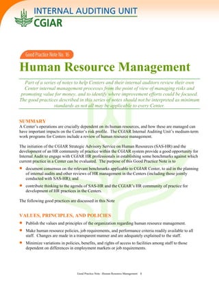 Human Resource Management
Part of a series of notes to help Centers and their internal auditors review their own
Center internal management processes from the point of view of managing risks and
promoting value for money, and to identify where improvement efforts could be focused.
The good practices described in this series of notes should not be interpreted as minimum
standards as not all may be applicable to every Center.
SUMMARY
A Center’s operations are crucially dependent on its human resources, and how these are managed can
have important impacts on the Center’s risk profile. The CGIAR Internal Auditing Unit’s medium-term
work programs for Centers include a review of human resource management.
The initiation of the CGIAR Strategic Advisory Service on Human Resources (SAS-HR) and the
development of an HR community of practice within the CGIAR system provide a good opportunity for
Internal Audit to engage with CGIAR HR professionals in establishing some benchmarks against which
current practice in a Center can be evaluated. The purpose of this Good Practice Note is to
• document consensus on the relevant benchmarks applicable to CGIAR Center, to aid in the planning
of internal audits and other reviews of HR management in the Centers (including those jointly
conducted with SAS-HR); and
• and the CGIAR’s HR community of practice for
development of HR practices in the Centers.
he following good practices are discussed in this Note
ll
Minimize variations in policies, benefits, and rights of access to facilities among staff to those
dependent on differences in employment markets or job requirements.
contribute thinking to the agenda of SAS-HR
T
VALUES, PRINCIPLES, AND POLICIES
• Publish the values and principles of the organization regarding human resource management.
• Make human resource policies, job requirements, and performance criteria readily available to a
staff. Changes are made in a transparent manner and are adequately explained to the staff.
•
Good Practice Note –Human Resource Management 1
 