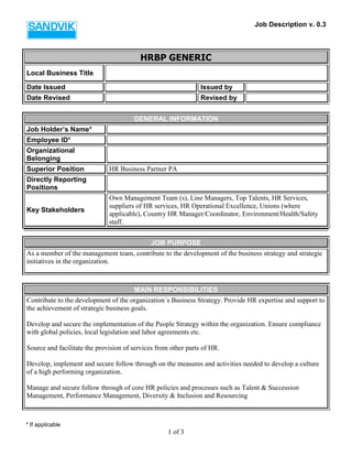 Job Description v. 0.3 
* If applicable 
1 of 3 
HRBP GENERIC 
Local Business Title 
Date Issued 
Issued by 
Date Revised 
Revised by 
GENERAL INFORMATION 
Job Holder’s Name* 
Employee ID* 
Organizational Belonging 
Superior Position 
HR Business Partner PA 
Directly Reporting Positions 
Key Stakeholders 
Own Management Team (s), Line Managers, Top Talents, HR Services, suppliers of HR services, HR Operational Excellence, Unions (where applicable), Country HR Manager/Coordinator, Environment/Health/Safety staff. 
JOB PURPOSE 
As a member of the management team, contribute to the development of the business strategy and strategic initiatives in the organization. 
MAIN RESPONSIBILITIES 
Contribute to the development of the organization´s Business Strategy. Provide HR expertise and support to the achievement of strategic business goals. 
Develop and secure the implementation of the People Strategy within the organization. Ensure compliance with global policies, local legislation and labor agreements etc. 
Source and facilitate the provision of services from other parts of HR. 
Develop, implement and secure follow through on the measures and activities needed to develop a culture of a high performing organization. 
Manage and secure follow through of core HR policies and processes such as Talent & Succession Management, Performance Management, Diversity & Inclusion and Resourcing 
 