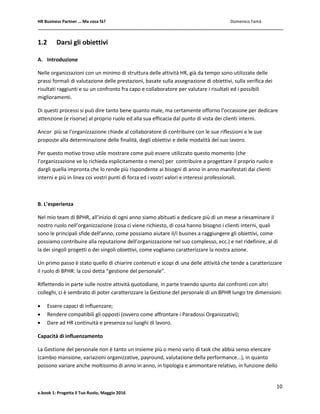 HR Business Partner … Ma cosa fà? Domenico Famà
10
e.book 1: Progetta il Tuo Ruolo, Maggio 2016
1.2 Darsi gli obiettivi
A. Introduzione
Nelle organizzazioni con un minimo di struttura delle attività HR, già da tempo sono utilizzate delle
prassi formali di valutazione delle prestazioni, basate sulla assegnazione di obiettivi, sulla verifica dei
risultati raggiunti e su un confronto fra capo e collaboratore per valutare i risultati ed i possibili
miglioramenti.
Di questi processi si può dire tanto bene quanto male, ma certamente offorno l’occasione per dedicare
attenzione (e risorse) al proprio ruolo ed alla sua efficacia dal punto di vista dei clienti interni.
Ancor più se l’organizzazione chiede al collaboratore di contribuire con le sue riflessioni e le sue
proposte alla determinazione delle finalità, degli obiettivi e delle modalità del suo lavoro.
Per questo motivo trovo utile mostrare come può essere utilizzato questo momento (che
l’organizzazione ve lo richieda esplicitamente o meno) per contribuire a progettare il proprio ruolo e
dargli quella impronta che lo rende più rispondente ai bisogni di anno in anno manifestati dai clienti
interni e più in linea coi vostri punti di forza ed i vostri valori e interessi professionali.
B. L’esperienza
Nel mio team di BPHR, all’inizio di ogni anno siamo abituati a dedicare più di un mese a riesaminare il
nostro ruolo nell’organizzazione (cosa ci viene richiesto, di cosa hanno bisogno i clienti interni, quali
sono le principali sfide dell’anno, come possiamo aiutare il/i busines a raggiungere gli obiettivi, come
possiamo contribuire alla reputazione dell’organizzazione nel suo complesso, ecc.) e nel ridefinire, al di
la dei singoli progetti o dei singoli obiettivi, come vogliamo caratterizzare la nostra azione.
Un primo passo è stato quello di chiarire contenuti e scopi di una delle attività che tende a caratterizzare
il ruolo di BPHR: la così detta “gestione del personale”.
Riflettendo in parte sulle nostre attività quotodiane, in parte traendo spunto dai confronti con altri
colleghi, ci è sembrato di poter caratterizzare la Gestione del personale di un BPHR lungo tre dimensioni:
 Essere capaci di influenzare;
 Rendere compatibili gli opposti (ovvero come affrontare i Paradossi Organizzativi);
 Dare ad HR continuità e presenza sui luoghi di lavoro.
Capacità di influenzamento
La Gestione del personale non è tanto un insieme più o meno vario di task che abbia senso elencare
(cambio mansione, variazioni organizzative, payround, valutazione della performance…), in quanto
possono variare anche moltissimo di anno in anno, in tipologia e ammontare relativo, in funzione dello
 