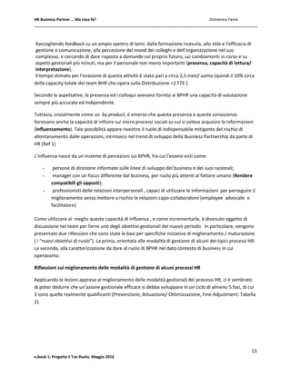 HR Business Partner … Ma cosa fà? Domenico Famà
13
e.book 1: Progetta il Tuo Ruolo, Maggio 2016
Raccogliendo feedback su un ampio spettro di temi: dalla formazione ricevuta, allo stile e l’efficacia di
gestione e comunicazione, alla percezione del mood dei colleghi e dell’organizzazione nel suo
complesso, e cercando di dare risposta a domande sul proprio futuro, sui cambiamenti in corso e su
aspetti gestionali più minuti, ma per il personale non meno importanti (presenza, capacità di lettura/
interpretazione).
Il tempo stimato per l’evasione di questa attività è stato pari a circa 2,5 mesi/ uomo (quindi il 10% circa
della capacity totale del team BHR che opera sulla Distribuzione =2 FTE ).
Secondo le aspettative, la presenza ed i colloqui avevano fornito ai BPHR una capacità di valutazione
sempre più accurata ed indipendente.
Tuttavia, inizialmente come un by product, è emerso che questa presenza e queste conoscenze
fornivano anche la capacità di influire sui micro processi sociali su cui si voleva acquisire le informazioni
(Influenzamento). Tale possibilità appare rivestire il ruolo di indispensabile mitigante del rischio di
allontanamento dalle operazioni, intrinseco nel trend di sviluppo della Business Partnership da parte di
HR (Ref 1)
L’influenza nasce da un insieme di percezioni sui BPHR, fra cui l’essere visti come:
- persone di direzione informate sulle linee di sviluppo del business e dei suoi razionali;
- manager con un focus differente dal business, per ruolo più attenti al fattore umano (Rendere
compatibili gli opposti);
- professionisti delle relazioni interpersonali , capaci di utilizzare le informazioni per perseguire il
miglioramento senza mettere a rischio le relazioni capo-collaboratore (employee advocate e
facilitatore)
Come utilizzare al meglio queste capacità di influenza , e come incrementarle, è divenuto oggetto di
discussione nel team per farne uno degli obiettivi gestionali del nuovo periodo. In particolare, vengono
presentate due riflessioni che sono state le basi per specifiche iniziative di miglioramento / maturazione
( i “nuovi obiettivi di ruolo”). La prima, orientata alle modalità di gestione di alcuni dei tipici processi HR.
La seconda, alla caratterizzazione da dare al ruolo di BPHR nel dato contesto di business in cui
operavamo.
Riflessioni sul miglioramento delle modalità di gestione di alcuni processi HR
Applicando le lezioni apprese al miglioramento delle modalità gestionali dei processi HR, ci è sembrato
di poter dedurre che un’azione gestionale efficace si debba sviluppare in un ciclo di almeno 5 fasi, di cui
3 sono quelle realmente qualificanti (Prevenzione, Attuazione/ Ottimizzazione, Fine Adjustment: Tabella
2).
 