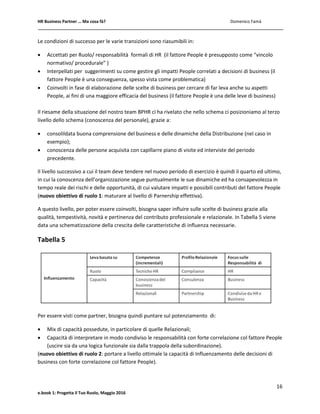 HR Business Partner … Ma cosa fà? Domenico Famà
16
e.book 1: Progetta il Tuo Ruolo, Maggio 2016
Le condizioni di successo per le varie transizioni sono riasumibili in:
 Accettati per Ruolo/ responsabilità formali di HR (il fattore People è presupposto come “vincolo
normativo/ procedurale” )
 Interpellati per suggerimenti su come gestire gli impatti People correlati a decisioni di business (il
fattore People è una conseguenza, spesso vista come problematica)
 Coinvolti in fase di elaborazione delle scelte di business per cercare di far leva anche su aspetti
People, ai fini di una maggiore efficacia del business (il fattore People è una delle leve di business)
Il riesame della situazione del nostro team BPHR ci ha rivelato che nello schema ci posizioniamo al terzo
livello dello schema (conoscenza del personale), grazie a:
 consolildata buona comprensione del business e delle dinamiche della Distribuzione (nel caso in
esempio);
 conoscenza delle persone acquisita con capillarre piano di visite ed interviste del periodo
precedente.
Il livello successivo a cui il team deve tendere nel nuovo periodo di esercizio è quindi il quarto ed ultimo,
in cui la conoscenza dell’organizzazione segue puntualmente le sue dinamiche ed ha consapevolezza in
tempo reale dei rischi e delle opportunità, di cui valutare impatti e possibili contributi del fattore People
(nuovo obiettivo di ruolo 1: maturare al livello di Parnership effettiva).
A questo livello, per poter essere coinvolti, bisogna saper influire sulle scelte di business grazie alla
qualità, tempestività, novità e pertinenza del contributo professionale e relazionale. In Tabella 5 viene
data una schematizzazione della crescita delle caratteristiche di influenza necessarie.
Tabella 5
Per essere visti come partner, bisogna quindi puntare sul potenziamento di:
 Mix di capacità possedute, in particolare di quelle Relazionali;
 Capacità di interpretare in modo condiviso le responsabilità con forte correlazione col fattore People
(uscire sia da una logica funzionale sia dalla trappola della subordinazione).
(nuovo obiettivo di ruolo 2: portare a livello ottimale la capacità di Influenzamento delle decisioni di
business con forte correlazione col fattore People).
 