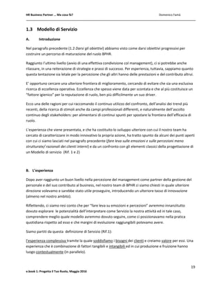 HR Business Partner … Ma cosa fà? Domenico Famà
19
e.book 1: Progetta il Tuo Ruolo, Maggio 2016
1.3 Modello di Servizio
A. Introduzione
Nel paragrafo precedente (1.2 Darsi gli obiettivi) abbiamo visto come darsi obiettivi progressivi per
costruire un percorso di maturazione del ruolo BPHR.
Raggiunto l’ultimo livello (avvio di una effettiva condivisione col management), ci si potrebbe anche
rilassare, in una reiterazione di strategie e prassi di successo. Per esperienza, tuttavia, sappiamo quanto
questa tentazione sia letale per la percezione che gli altri hanno delle prestazioni e del contributo altrui.
E’ opportuno cercare una ulteriore frontiera di miglioramento, cercando di evitare che sia una esclusiva
ricerca di eccellenza operativa. Eccellenza che spesso viene data per scontata e che al più costituisce un
“fattore igienico” per la reputazione di ruolo, ben più difficilmente un suo driver.
Ecco una delle ragioni per cui raccomando il continuo utilizzo del confronto, dell’analisi dei trend più
recenti, della ricerca di stimoli anche da campi professionali differenti, e naturalmente dell’ascolto
continuo degli stakeholders: per alimentarsi di continui spunti per spostare la frontiera dell’efficacia di
ruolo.
L’esperienza che viene presentata, e che ha costituito lo sviluppo ulteriore con cui il nostro team ha
cercato di caratterizzare in modo innovativo la propria azione, ha tratto spunto da alcuni dei punti aperti
con cui ci siamo lasciati nel paragrafo precedente (fare leva sulle emozioni e sulle percezioni meno
strutturate/ razionali dei clienti interni) e da un confronto con gli elementi classici della progettazione di
un Modello di servizio (Rif. 1 e 2)
B. L’esperienza
Dopo aver raggiunto un buon livello nella percezione del management come partner della gestione del
personale e del suo contributo al business, nel nostro team di BPHR ci siamo chiesti in quale ulteriore
direzione volevamo e sarebbe stato utile proseguire, introducendo un ulteriore tasso di innovazione
(almeno nel nostro ambito).
Riflettendo, ci siamo resi conto che per “fare leva su emozioni e percezioni” avremmo innanzitutto
dovuto esplorare le potenzialità dell’interpretare come Servizio la nostra attività ed in tale caso,
comprendere meglio quale modello avremmo dovuto seguire, come ci posizionavamo nella pratica
quotidiana rispetto ad esso e che margini di evoluzione raggiungibili potevamo avere.
Siamo partiti da questa definizione di Servizio (Rif.1):
l’esperienza complessiva tramite la quale soddisfiamo i bisogni dei clienti e creiamo valore per essi. Una
esperienza che è combinazione di fattori tangibili e intangibili ed in cui produzione e fruizione hanno
luogo contestualmente (in parallelo).
 