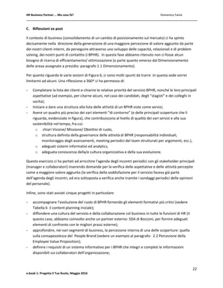 HR Business Partner … Ma cosa fà? Domenico Famà
22
e.book 1: Progetta il Tuo Ruolo, Maggio 2016
C. Riflessioni ex post
Il contesto di business (consolidamento di un cambio di posizionamento sul mercato) ci ha spinto
decisamente nella direzione della generazione di una maggiore percezione di valore aggiunto da parte
dei nostri clienti interni, da perseguire attraverso uno sviluppo delle capacità, relazionali e di problem
solving, dei nostri punti di contattto (i BPHR). In questa fase abbiamo ritenuto non ci fosse alcun
bisogno di ricerca di efficientamento/ ottimizzazione (a parte quanto emerso dal Dimensionamento
delle areaa assegnate a presidio: paragrafo 1.1 Dimensionamento).
Per quanto riguarda le varie sezioni di Figura 6, ci sono molti spunti da trarre .In questa sede vorrei
limitarmi ad alcuni. Una riflessione a 360^ ci ha permesso di:
- Completare la lista dei clienti e chiarire le relative priorità del servizio BPHR, nonché le loro principali
aspettative (ad esempio, per citarne alcuni, nel caso dei candidati, degli “stagisti” e dei colleghi in
uscita);
- Iniziare a dare una struttura alla lista delle attività di un BPHR viste come servizi;
- Avere un quadro più preciso dei vari elementi “di contorno” (e delle principali scoperture che li
riguarda, evidenziate in figura), che contribuiscono al livello di qualità dei vari servizi e alla sua
sostenibilità nel tempo, fra cui:
o chiari Visione/ Missione/ Obiettivi di ruolo,
o struttura definita della governance delle attività di BPHR (responsabilità individuali,
monitoraggio degli avanzamenti, meeting periodici del team strutturati per argomenti, ecc.),
o adeguati sistemi informativi ed analytics,
o adeguata conoscenza della/e cultura organizzativa e della sua evoluzione.
Questo esercizio ci ha portati ad arricchire l’agenda degli incontri periodici con gli stakeholder principali
(manager e collaboratori) inserendo domande per la verifica delle aspettative e delle attività percepite
come a maggiore valore aggiunto (la verifica della soddisfazione per il servizio faceva già parte
dell’agenda degli incontri, ed era sottoposta a verifica anche tramite i sondaggi periodici delle opinioni
del personale).
Infine, sono stati avviati cinque progetti in particolare:
- accompagnare l’evoluzione del ruolo di BPHR fornendo gli elementi formativi più critici (vedere
Tabella 6 il content planning iniziale);
- diffondere una cultura del servizio e della collaborazione col business in tutte le funzioni di HR (il
questo caso, abbiamo coinvolto anche un partner esterno: SDA di Bocconi, per fornire adeguati
elementi di confronto con le migliori prassi esterne);
- approfondire, nei vari segmenti di business, la percezione interna di una delle scoperture: quella
sulla consapevolezza del People Brand (vedere un esempio al paragrafo: 2.2 Percezione della
Employee Value Proposition);
- definire i requisiti di un sistema informativo per i BPHR che integri e completi le informazioni
disponibili sui collaboratori dell’organizzazione;
 