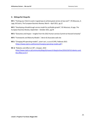 HR Business Partner … Ma cosa fà? Domenico Famà
25
e.book 1: Progetta il Tuo Ruolo, Maggio 2016
D. Bibliogarfia/ Sitografia
Rif 1: “Putting your Client to work. A good way to achieve great service at low cost?”, PG Moscovo, A
Lago, M.Castro, The European Business Review, March – April 2011, pg 12
Rif 2: “Developing a Breakthrough service model for profitable growth”, PG Moscovo, A.Lago, The
European Business Review, September – October 2011, pg 59
Rif 3: “Outcomes and Impact – Insights from the 2012 Human services Summit at Harvard Univesity”
Rif 4: “Frameworks and Maturity Models “, Bersin & Associates web site
Rif.5: “Changing HR operating models”, autori vari, a cura di CIPD, Febbraio 2015
(https://www.cipd.co.uk/binaries/changing-operating-models.pdf )
Rif. 6: “Robotics and effect on HR”, J.Cooper, 2014
(http://www.cipd.co.uk/community/blogs/b/research-blog/archive/2014/10/31/robotics-and-
the-effect-on-hr )
 