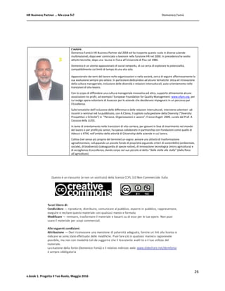 HR Business Partner … Ma cosa fà? Domenico Famà
26
e.book 1: Progetta il Tuo Ruolo, Maggio 2016
L’autore
Domenico Famà è HR Business Partner dal 2004 ed ha ricoperto questo ruolo in diverse aziende
multinazionali, dopo aver cominciato a lavorare nella funzione HR nel 2000. In precedenza ha svolto
attività tecniche, dopo una laurea in Fisica all’Università di Pisa nel 1986.
Domenico è un utente appassionato di social networks, di cui cerca di esplorare le potenzialità,
compatibilmente coi limiti di tempo di una vita sola.
Appassionato dei temi del lavoro nelle organizzazioni e nella società, cerca di seguire affannosamente la
sua evoluzione sempre più veloce. In particolare dedicandosi ad alcune tematiche: etica ed innovazione
della cultura manageriale; inclusione delle diversità e relazioni interculturali; auto-orientamento nelle
transizioni di vita-lavoro.
Con lo scopo di diffondere una cultura manageriale innovativa ed etica, supporta attivamente alcune
associazioni no profit, ad esempio l’European Foundation for Quality Management: www.efqm.org, per
cui svolge opera volontaria di Assessor per le aziende che desiderano impegnarsi in un percorso per
l’Eccellenza.
Sulle tematiche dell’inclusione delle differenze e delle relazioni interculturali, interviene volentieri ad
incontri e seminari ed ha pubblicato, con A.Cilona, il capitolo sulla gestione della Diversity (“Diversity:
Prospettive e Criticità”) in “Persone, Organizzazioni e Lavoro”, Franco Angeli 2009, curato dal Prof. A
Cocozza della LUISS.
In tema di orientamento nelle transizioni di vita-carriera, per giovani in fase di inserimento nel mondo
del lavoro o per profili più senior, ha spesso collaborato in partnership con Fondazioni come quelle di
Adecco o ATM, nell’ambito delle attività di Citizenship delle aziende in cui lavora.
Coltiva (nel senso più proprio del termine) un sogno: avviare una attività di trasformazione
agroalimentare, sviluppando un piccolo fondo di proprietà seguendo criteri di sostenibilità (ambientale,
sociale), di biodiversità (salvaguardia di specie native), di innovazione tecnologica (micro agricoltura) e
di accoglienza di eccellenza, dando corpo nel suo piccolo al detto “dalle stelle alle stalle” (dalla fisica
all’agricoltura)
 