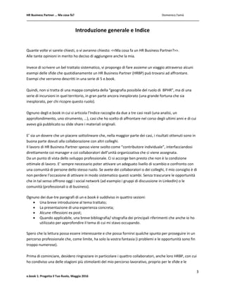 HR Business Partner … Ma cosa fà? Domenico Famà
3
e.book 1: Progetta il Tuo Ruolo, Maggio 2016
Introduzione generale e Indice
Quante volte vi sarete chiesti, o vi avranno chiesto: <<Ma cosa fa un HR Business Partner?>>.
Alle tante opinioni in merito ho deciso di aggiungere anche la mia.
Invece di scrivere un bel trattato sistematico, vi propongo di fare assieme un viaggio attraverso alcuni
esempi delle sfide che quotidianamente un HR Business Partner (HRBP) può trovarsi ad affrontare.
Esempi che verranno descritti in una serie di 5 e.book.
Quindi, non si tratta di una mappa completa della “geografia possibile del ruolo di BPHR”, ma di una
serie di incursioni in quel territorio, in gran parte ancora inesplorato (una grande fortuna che sia
inesplorato, per chi ricopre questo ruolo).
Ognuno degli e.book in cui si articola l’Indice raccoglie da due a tre casi reali (una analisi, un
approfondimento, uno strumento, …), casi che ho scelto di affrontare nel corso degli ultimi anni e di cui
avevo già pubblicato su slide share i materiali originali.
E’ sia un dovere che un piacere sottolineare che, nella maggior parte dei casi, i risultati ottenuti sono in
buona parte dovuti alla collaborazione con altri colleghi.
Il lavoro di HR Business Partner spesso viene svolto come “contributore individuale”, interfacciandosi
direttamente coi manager e coi collaboratori dell’unità organizzativa che ci viene assegnata.
Da un punto di vista dello sviluppo professionale. Ci si accorge ben presto che non è la condizione
ottimale di lavoro. E’ sempre necessario poter attivare un adeguato livello di scambio e confronto con
una comunità di persone dello stesso ruolo. Se avete dei collaboratori o dei colleghi, il mio consiglio è di
non perdere l’occasione di attivare in modo sistematico questi scambi. Senza trascurare le opportunità
che in tal senso offrono oggi i social network (ad esempio i gruppi di discussione in LinkedIn) o le
comunità (professionali o di business).
Ognuno dei due-tre paragrafi di un e.book è suddiviso in quattro sezioni:
 Una breve introduzione al tema trattato;
 La presentazione di una esperienza concreta;
 Alcune riflessioni ex post;
 Quando applicabile, una breve bibliografia/ sitografia dei principali riferimenti che anche io ho
utilizzato per approfondire il tema di cui mi stavo occupando.
Spero che la lettura possa essere interessante e che possa fornirvi qualche spunto per proseguire in un
percorso professionale che, come limite, ha solo la vostra fantasia (i problemi e le opportunità sono fin
troppo numerose).
Prima di cominciare, desidero ringraziare in particolare i quattro collaboratori, anche loro HRBP, con cui
ho condiviso una delle stagioni più stimolanti del mio percorso lavorativo, proprio per le sfide e le
 