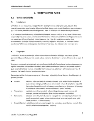 HR Business Partner … Ma cosa fà? Domenico Famà
5
e.book 1: Progetta il Tuo Ruolo, Maggio 2016
1. Progetta il tuo ruolo
1.1 Dimensionamento
A. Introduzione
Un fattore da non trascurare, per approfondire la comprensione del proprio ruolo, è quella della
caratterizzazione del proprio carico di lavoro. Per farlo ci sono tanti metodi. Quello che vorrei proporre
qui è utilizzabile per fare confronti omogenei fra BPHR all’interno di una medesima organizzazione.
E’ un tentativo di andare oltre la monodimensionalità del Support Ratio (nr di HR/ nr dei collaboratori
supportati), in quanto questo parametro non tiene conto delle eventuali differenze che possono esserci
nel supportare differenti funzioni, visto che assume che il tipo di transazioni da gestire siano
assolutamente uguali per ogni collaboratore/ funzione/ segmento di business. In barba alle spesso
conclamate “differenze dei bisogni dei clienti interni” e al focus che si dice di voler avere per loro.
B. L’esperienza
La necessità di uno strumento per effettuare il dimensionamento in modo più accurato di quanto
permette il Support Ratio, nel mio caso è nata al momento di distribuire i carichi all’interno di un team di
HRBP.
Serviva un metodo più articolato, più attento alle specificità delle funzioni e dei business da supportare.
Il primo passo nello sviluppare lo strumento per il dimensionamento è consistito nel cercare di capire
quali parametri (oltre al numero dei collaboratori) potessero caratterizzare le transazioni ed il tipo di
supporto che le varie funzioni avrebbero richiesto.
Da questa analisi preliminare sono emerse 5 dimensioni utilizzabili, oltre al Numero di collaboratori da
gestire (Volume):
 Varianza calcolata come il numero di differenti business focus delle funzioni assegnate in
supporto (ad esempio, una funzione commerciale ed una di compliance o qualità
hanno due focus differenti, la prima puntando alla crescita del volume di business,
le seconde al contenimento dei rischi correlati a questa crescita);
 Transazione calcolata come il numero delle relazioni da gestire ovvero col numero dei
manager (locali e internazionali) delle funzioni assegnate in supporto;
 Comunanza calcolata come il numero di processi o progetti che coinvolgono più funzioni fra
quelle assegnate in supporto (questa dimensione, al contrario delle altre, più è
alta è più riduce il carico di lavoro);
 Progetti Speciali calcolata come il numero di progetti che perturbano la conduzione normale delle
attività nelle funzioni assegnate a supporto;
 