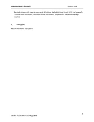 HR Business Partner … Ma cosa fà? Domenico Famà
9
e.book 1: Progetta il Tuo Ruolo, Maggio 2016
Questo è stato un utile input al processo di definizione degli obiettivi dei singoli BPHR (nel paragrafo
1.2 viene mostrato un caso concreto di analisi del contesto, propedeutica alla definizione degli
obiettivi)
D. Bibliografia
Nessun riferimento bibliografico
 