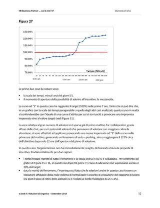 HR Business Partner … ma cosa fa? Domenico Famà
e.book 5: Riduzioni di Organico – Settembre 2016 12
Gli andamenti erano già sottoposti al monitoraggio secondo le indicazioni fornite nella presente nota,
per cui azioni di pushing sono state avviate a circa metà del percorso. In questi due casi, le azioni sono
molto semplicemente consistite in riunioni col personale delle varie funzioni, durante le quali sono stati
illustrati, col monitoraggio di rappresentanti sindacali: gli strumenti resi disponibili dall’accordo
sindacale, gli andamenti nel loro utilizzo, la previsione sul gap rispetto al target sulla base
dell’andamento riscontrato sino a quel momento e le modalità di legge (L.223/91) che sarebbero state
impiegate dall’azienda per completare il target.
L’effetto delle azioni sull’andamento è visibile dall’aumento della pendenza in entrambe le curve, ad una
quindicina di giorni dalla chiusura della finestra di adesione. Effetto evidenziato anche come divergenza
da una ipotesi di crescita inalterata (linee tratteggiate (i) e (ii) ), cioè in assenza di azioni di pushing.
Figura 26
In Figura 27 riporto un caso estremo di cui sono venuto a conoscenza di recente.
 