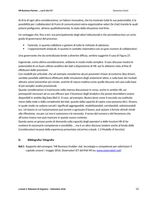 HR Business Partner … ma cosa fa? Domenico Famà
e.book 5: Riduzioni di Organico – Settembre 2016 13
Figura 27
Le prime due cose da notare sono:
 la scala dei tempi, minuti anziché giorni (!),
 il momento di apertura della possibilità di aderire all’incentivo: la mezzanotte.
La curva ad “S” in questo caso ha raggiunto il target (100%) nelle prime 7 ore. Tanto che si può dire che,
in un grafico con la scala dei tempi paragonabile a quella degli altri casi analizzati, questa curva in realtà
si confonderebbe con l’ideale di una curva d’attrito per cui si sia riusciti a provocare una improvvisa
impennata sino al valore target (vedi Figura 11).
La voce relativa al gran numero di adesioni si è sparsa già di primo mattino fra i collaboratori, grazie
all’uso delle chat, per cui i potenziali aderenti che pensavano di valutare con maggiore calma la
situazione, si sono affrettati ad applicare provocando una nuova impennata ad “S” della curva nelle
prime ore del mattino, generando un fenomeno di auto – pushing, sino a raggiungere il 125% circa
dell’obiettivo dopo solo 12 ore dall’apertura del piano di adesione.
In questo caso, l’organizzazione non ha immediatamente reagito, dichiarando chiusa la proposta di
incentivo, fondamentalmente per due ragioni:
 i tempi troppo ristretti di tutto il fenomeno e la fascia oraria in cui si è sviluppato. Per confronto coi
grafici di Figura 15 e 16, in questi casi dopo 10 giorni (!) i tassi di adesione non superavano ancora il
20% del target;
 data la novità del fenomeno, l’incertezza sul fatto che le adesioni anche in questo caso fossero un
indicatore affidabile della reale volontà di formalizzare l’accordo di cessazione del rapporto di lavoro
(ex-post il tasso di ritiro delle adesioni si è rivelato al livello fisiologico di un 1-2%) .
 