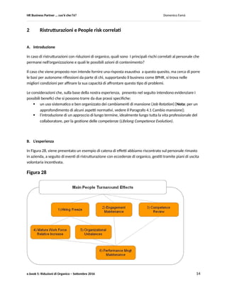 HR Business Partner … ma cosa fa? Domenico Famà
e.book 5: Riduzioni di Organico – Settembre 2016 14
Al di la di ogni altra considerazione, un fattore innovativo, che ha mostrato tutte le sue potenzialità, è la
possibilità per i collaboratori di fruire di comunicazioni extra-organizzative veloci (le chat) tramite le
quali potersi prefigurare, almeno qualitativamente, lo stato della situazione real time.
Un vantaggio che, fino a ieri, era principalmente degli attori istituzionali e che permetteva loro un certo
grado di governance del processo:
 l’azienda, in quanto collettore e gestore di tutte le richieste di adesione;
 i rappresentanti sindacali, in quanto in contatto sistematico con un gran numero di
collaboratori.
Una governante che da centralizzata tende a divenire diffusa, sembra suggerire il caso di Figura 27.
Ingenerale, come ultima considerazione, sebbene in modo molto semplice il caso discusso mostra le
potenzialità di un buon utilizzo analitico dei dati a disposizione di HR: qui lo abbiamo visto al fine di
effettuare delle previsioni.
Con modelli più articolati, che ad esempio considerino alcuni parametri chiave al contorno (key driver),
sarebbe possibile addirittura effettuare delle simulazioni degli andamenti attesi, e sulla base dei risultati
attivare azioni preventive più mirate, anziché di natura reattiva come quelle discusse nel caso sulla base
di più semplici analisi previsionali.
Queste considerazioni si inseriscono nella intensa discussione in corso, anche in ambito HR, sui
prerequisiti necessari ad un uso efficace (per il business) degli Analytics che presto dovrebbero essere
disponibili in ambito Big Data (Ref.1). Il caso, ad esempio, illustra bene come il nocciolo sia costituito
meno dalla mole o dalla complessità dei dati, quanto dalla capacità di capire cosa-possono-dirci. Ovvero,
in quale modo ne vadano cercati i significati aggregandoli, modellizzandoli, correlandoli, selezionandoli
ecc. Un lavoro in cui l’automazione può servire a sgrossare il lavoro, può aiutare a fornire stimoli mirati
alla riflessione, ma per cui non è autonoma e le necessita il senso del numero e del fenomeno che
all’uomo invece non può mancare in questo nuovo contesto.
Questo pone un grosso punto di domanda sulla capacità degli operatori e delle funzioni HR di far
evolvere le necessarie competenze e sensibilità … ma è un altro discorso (vedere anche al fondo delle
Considerazioni ex-post della esperienza presentata nel primo e.book: 1.3 Modello di Servizio)
D. Bibliografia/ Sitografia
Ref.1 Rapporto del convegno “HR Business Enabler: dat, tecnologie e competenze per valorizzare il
capitale umano”, maggio 2016, Osservatori ICT del Poli MI (su www.osservatori.net)
 