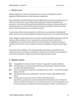 HR Business Partner … ma cosa fa? Domenico Famà
e.book 5: Riduzioni di Organico – Settembre 2016 22
I percorsi 3 e 4 utilizzano una dinamica di arricchimento seguendo due percorsi quasi ortogonali: il primo
privilegia la dimensione del know how specialistico, il secondo quella della leadership.
Ad esclusione del terzo percorso evolutivo, che in linea di principio non ha termine (fatto salvo il caso di
obsolescenza definitiva di una intera disciplina), tutte le altre tipologie possono terminare con una fase
più fortemente caratterizzata, rispetto ad altri momenti del percorso del collaboratore, di Valorizzazione
dell’Esperienza individuale acquisita, a beneficio sia della organizzazione sia delle nuove leve di
collaboratori.
La valorizzazione andrà gestita con attività che, più di altre, permettano il trasferimento di know how, ed
in modo differenziato per i tre macrosegmenti: Operativo (Path 1), Professional (Path 2), Management
(Path 4).
Del portfolio di queste attività fa parte, assieme al cambio mansione che sempre permette
l’ibridazione delle competenze: la partecipazione a progetti, lo sviluppo di nuovi team/linee, il
trasferimento di tecnologie/ capacità, ecc. secondo il classico approccio 70-20-10: 70% di
insegnamento/apprendimento dall’esperienza, 20% tramite l’esempio (coaching, mentoring ecc.), 10%
tramite la formazione (Figura 34 per un esempio).
Figura 34
 