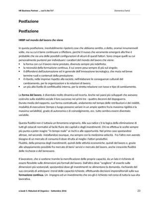 HR Business Partner … ma cosa fa? Domenico Famà
e.book 5: Riduzioni di Organico – Settembre 2016 23
C. Riflessioni ex post
Abbiamo esplorato varie situazioni con la lente che cerca le cause, e le soluzioni, di eventuali
peggioramenti della prestazione, a livello individuale e organizzativo.
Alcuni degli effetti causati dalla riduzione improvvisa degli organici sono stati il principale life motiv, ma
abbiamo accennato anche a cause endogene alle organizzazioni (Tabella 12) del degrado della
prestazione, e al fenomeno del tutto generale ed inevitabile della evoluzione nel tempo dei bisogni di
competenze (Figura 33), oltre al fenomeno altrettanto naturale del calo della motivazione personale
legato al troppo lungo perdurare in una medesima mansione.
In tutte queste casistiche, la nostra esperienza ci conferma che un uso sistematico e disciplinato del
cambio mansione aiuta a limitare gli effetti del manifestarsi di questi rischi, se non ad eliminarli del
tutto.
Inoltre, il leggere il cambio mansione come una via per aumentare la flessibilità organizzativa, favorire la
ibridazione delle competenze fra pari e fra generazioni, sostenere nel tempo la motivazione e
l’employability interna ed esterna del collaboratore, aiuta ad individuare un portfolio più ampio ed
equilibrato di interventi che, nel loro complesso, rinforzano ed amplificano i medesimi benefici (Figura
34).
Tutto questo fornisce al BPHR una ricca cassetta degli attrezzi di sviluppo, per gli individui i team e
l’organizzazione nel suo complesso, da assemblare in modo efficace in funzione di un ampio spettro di
cause di calo di prestazione, e degli eventuali vincoli di budget, operativi o culturali.
D. Bibliografia/ Sitografia
Rif.1 “Employability from Theory to Practice”, P.Weinert, August 2001, Transaction Publishers
Rif.2 “The Organization in Crisis, Downsizing, Restructuring an Privatization”, Edited by R.J.Burke,
C.L.Cooper, 2000, Blackwell Business
Rif.3 “Over 50. Un patrimonio da valorizzare. Un obiettivo primario di FBA”, a cura di Pietro Scaedillo,
Febbraio 2011, FBA
Rif.4 “Psicologia dell’orientamento professionale”, J.Guichard, M.Huteau, 2003, Raffaello Cortina
Editore
Rif. 5 “Creating value through restructuring”, S.C.Wilson, 2001, Wiley Finance.
Sono debitore a questo testo di una visione integrata delle ristrutturazioni come “revisione del
contratto” (Capitolo 3 in particolare), per cui il contratto di lavoro è uno dei ristrutturabili in caso
di crisi (altre operazioni coinvolgono la revisione dei contratti coi creditori, con gli azionisti ecc.)
 