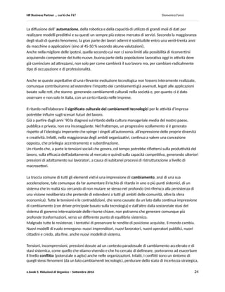 HR Business Partner … ma cosa fa? Domenico Famà
e.book 5: Riduzioni di Organico – Settembre 2016 24
Postfazione
Postfazione
HRBP nel mondo del lavoro che viene
In questa postfazione, inevitabilmente ripeterò cose che abbiamo sentito, e detto, oramai innumerevoli
volte, ma su cui è bene continuare a riflettere, perché il nuovo che veramente emergerà alla fine è
probabile che sia una delle possibili configurazioni di alcuni di questi fattori. Sono cinque quelli su cui
personalmente punterei per individuare i caratteri del mondo del lavoro che viene:
 la forma con cui il lavoro viene prestato, divenuta sempre più indefinita;
 la necessità della formazione continua, il cui onere pesa sempre di più sul singolo;
 il diffondersi dell’automazione ed in generale dell’innovazione tecnologica, che muta nel breve
termine ruoli e contenuti della prestazione;
 il ritardo, nelle imprese rispetto alla società, nell’elaborare le conseguenze culturali del
cambiamento, per le organizzazioni e le relazioni di lavoro;
 un più alto livello di conflittualità interna, per la stretta relazione con tasso e tipo di cambiamento.
La forma del lavoro, è diventata molto dinamica ed incerta. Anche nei paesi più sviluppati che avevano
costruito sulla stabilità sociale il loro successo nei primi tre - quattro decenni del dopoguerra.
Durata media del rapporto, sua forma contrattuale, andamento nel tempo delle retribuzioni e dei
redditi, modalità di esecuzione (tempo e luogo possono variare in un ampio spettro fra la massima
rigidità e la massima variabilità), grado di autonomia e di coinvolgimento, ecc. tutto sembra essere
diventato variabile.
Questa fluidità non è tuttavia un fenomeno originario. Alla sua radice c’è la logica della eliminazione di
tutti gli ostacoli normativi al facile fluire dei capitali e degli investimenti. Chi ne effettua le scelte sempre
più punta a poter reagire “in tempo reale” ai rischi e alle opportunità. Nel primo caso spostandosi
altrove, nel secondo installandosi ovunque, ma sempre con la medesima velocità. Fra l’altro non
avendo bisogno di un mercato di consumo li dove sfrutta al meglio i fattori produttivi.
Fluidità, della presenza degli investimenti, quindi delle attività economiche, quindi del lavoro e, grazie
allo sdoppiamento possibile fra mercato di beni/ servizi e mercato del lavoro, anche crescente fluidità
delle ricchezze e del benessere.
Il lavoratore, che si sostiene tramite la mercificazione delle proprie capacità, da un lato è richiesto di
essere flessibile sulle dimensioni più formali del lavoro. Dall’altro deve “scegliere” di esserlo sulle
dimensioni più sostanziali, spostandosi dove gli investimenti ne alimentano la domanda, rischiando del
suo cercando di anticipare i trend delle capacità richieste, effettuando decisioni imprenditoriali sulla sua
formazione continua. Un impegno ed un investimento che ora gli è richiesto nel corso di tutta la sua
vita lavorativa.
 