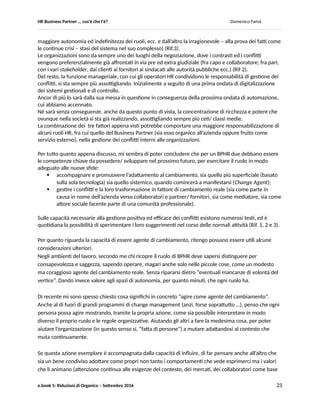HR Business Partner … ma cosa fa? Domenico Famà
e.book 5: Riduzioni di Organico – Settembre 2016 25
La diffusione dell’ automazione, della robotica e della capacità di utilizzo di grandi moli di dati per
realizzare modelli predittivi e su questi un sempre più esteso mercato di servizi. Secondo la maggioranza
degli studi di questo fenomeno, la gran parte dei lavori odierni è sostituibile entro una venti-trenta anni
da macchine o applicazioni (sino al 45-50 % secondo alcune valutazioni).
Anche nella migliore delle ipotesi, quella secondo cui non ci sono limiti alla possibilità di riconvertirsi
acquisendo competenze del tutto nuove, buona parte della popolazione lavorativa oggi in attività deve
già cominciare ad attrezzarsi, non solo per come cambierà il suo lavoro ma, per cambiare radicalmente
tipo di occupazione e di professionalità.
Anche se queste aspettative di una rilevante evoluzione tecnologica non fossero interamente realizzate,
comunque contribuiranno ad estendere l’impatto dei cambiamenti già avvenuti, legati alle applicazioni
basate sulle reti, che stanno generando cambiamenti culturali nella società e, per quanto ci è dato
osservare e non solo in Italia, con un certo ritardo nelle imprese.
Il ritardo nell’elaborare il significato culturale dei cambiamenti tecnologici per le attività d’impresa
potrebbe influire sugli scenari futuri del lavoro.
Già a partire dagli anni ’90 la diagnosi sul ritardo della cultura manageriale media del nostro paese,
pubblica e privata, non era incoraggiante. Nel frattempo, un progressivo scollamento si è generato
rispetto al l’ideologia imperante che spinge i singoli all’autonomia, all’espressione delle proprie diversità
e creatività. Infatti, nella maggioranza degli ambiti organizzativi, continua a valere una concezione
opposta, che privilegia accentramento e subordinazione.
Un ritardo che, a parte le tensioni sociali che genera, col tempo potrebbe riflettersi sulla produttività del
lavoro, sulla efficacia dell’adattamento al mercato e quindi sulla capacità competitiva, generando
ulteriori pressioni di adattamento sui lavoratori, a causa di subitanei processi di ristrutturazione a livello
di macrosettori.
La traccia comune di tutti gli elementi visti è una impressione di cambiamento, anzi di una sua
accelerazione, tale comunque da far aumentare il rischio di ritardo in uno o più punti sistemici, di un
sistema che in realtà sta cercando di non mutare se stesso nel profondo (mi riferisco alla persistenza di
una visione neoliberista che pretende di estendersi a tutti gli ambiti delle comunità, oltre la sfera
economica). Tutte le tensioni e le contraddizioni, che sono causate da un lato dalla continua impressione
di cambiamento (con driver principale basato sulla tecnologia) e dall’altro dalla sostanziale stasi del
sistema di governo internazionale delle risorse chiave, non potranno che generare comunque più
profonde trasformazioni, verso un differente punto di equilibrio sistemico.
Malgrado tutte le resistenze, i tentativi di preservare le rendite di posizione acquisite, il mondo cambia.
Nuovi modelli di ruolo emergono: nuovi imprenditori, nuovi lavoratori, nuovi operatori pubblici, nuovi
cittadini e credo, alla fine, anche nuovi modelli di sistema.
Tensioni, incomprensioni, pressioni dovute ad un contesto paradossale di cambiamento accelerato e di
stasi sistemica, come quello che stiamo vivendo e che ho cercato di delineare, porteranno ad esacerbare
il livello conflitto (potenziale o agito) anche nelle organizzazioni. Infatti, i conflitti sono un sintomo di
 