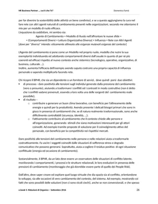 HR Business Partner … ma cosa fa? Domenico Famà
e.book 5: Riduzioni di Organico – Settembre 2016 26
quegli stessi fenomeni (da un lato:cambiamenti tecnologici, perdurare dello stato di incertezza
strategica, maggiore autonomia ed indefinitezza dei ruoli, ecc. e dall’altro la irragionevole – alla prova
dei fatti come le continue crisi – stasi del sistema nel suo complesso) (Rif.3).
Le organizzazioni sono da sempre uno dei luoghi della negoziazione, dove i contrasti ed i conflitti
vengono preferenzialmente già affrontati in via pre ed extra giudiziale (fra capo e collaboratore; fra pari;
con i vari stakeholder, dai clienti ai fornitori ai sindacati alle autorità pubbliche ecc.) (Rif 2).
Del resto, la funzione manageriale, con cui gli operatori HR condividono le responsabilità di gestione dei
conflitti, si sta sempre più assottigliando. Inizialmente a seguito di una prima ondata di digitalizzazione
dei sistemi gestionali e di controllo.
Ancor di più lo sarà dalla sua messa in questione in conseguenza della prossima ondata di automazione,
cui abbiamo accennato.
Né sarà senza conseguenze, anche da questo punto di vista, la concentrazione di ricchezza e potere che
ovunque nella società si sta già realizzando, assottigliando sempre più ceti/ classi medie.
La combinazione dei tre fattori appena visti potrebbe comportare una maggiore responsabilizzazione di
alcuni ruoli HR, fra cui quello del Business Partner (sia esso organico all’azienda oppure fruito come
servizio esterno), nella gestione dei conflitti interni alle organizzazioni.
Per tutto quanto appena discusso, mi sembra di poter concludere che per un BPHR due debbano essere
le competenze chiave da possedere/ sviluppare nel prossimo futuro, per esercitare il ruolo in modo
adeguato alle nuove sfide:
 accompagnare e promuovere l’adattamento al cambiamento, sia quello più superficiale (basato
sulla sola tecnologia) sia quello sistemico, quando comincerà a manifestarsi (Change Agent);
 gestire i conflitti e la loro trasformazione in fattore di cambiamento reale (sia come parte in
causa in nome dell’azienda verso collaboratori e partner/ fornitori, sia come mediatore, sia
come attore sociale facente parte di una comunità professionale).
Sulle capacità necessarie alla gestione positiva ed efficace dei conflitti esistono numerosi testi, ed è
quotidiana la possibilità di sperimentare i loro suggerimenti nel corso delle normali attività (Rif. 1, 2 e 3).
Per quanto riguarda la capacità di essere agente di cambiamento, ritengo possano essere utili alcune
considerazioni ulteriori.
Negli ambienti del lavoro, secondo me chi ricopre il ruolo di BPHR deve sapersi distinguere per
consapevolezza e saggezza, sapendo operare, magari anche solo nelle piccole cose, come un modesto
ma coraggioso agente del cambiamento reale. Senza ripararsi dietro “eventuali mancanze di volontà del
vertice”. Dando invece valore agli spazi di autonomia, per quanto minuti, che ogni ruolo ha.
Di recente mi sono spesso chiesto cosa significhi in concreto “agire come agente del cambiamento”.
Anche al di fuori di grandi programmi di change management (anzi, forse soprattutto …), penso che ogni
persona possa agire mostrando, tramite la propria azione, come sia possibile interpretare in modo
diverso il proprio ruolo e le regole organizzative. Aiutando gli altri a fare la medesima cosa, per poter
aiutare l’organizzazione (in questo senso si, “fatta di persone”) a mutare adattandosi al contesto che
muta continuamente.
Se questa azione esemplare è accompagnata dalla capacità di influire, di far pensare anche all’altro che
sia un bene condiviso adottare come propri non tanto i comportamenti che vede esprimerci ma i valori
 