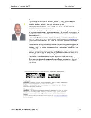 HR Business Partner … ma cosa fa? Domenico Famà
e.book 5: Riduzioni di Organico – Settembre 2016 29
L’autore
Domenico Famà è HR Business Partner dal 2004 ed ha ricoperto questo ruolo in diverse aziende
multinazionali, dopo aver cominciato a lavorare nella funzione HR nel 2000. In precedenza ha svolto
attività tecniche, dopo una laurea in Fisica all’Università di Pisa nel 1986.
Domenico è un utente appassionato di social networks, di cui cerca di esplorare le potenzialità,
compatibilmente coi limiti di tempo di una vita sola.
Appassionato dei temi del lavoro nelle organizzazioni e nella società, cerca di seguire affannosamente la
sua evoluzione sempre più veloce. In particolare dedicandosi ad alcune tematiche: etica ed innovazione
della cultura manageriale; inclusione delle diversità e relazioni interculturali; auto-orientamento nelle
transizioni di vita-lavoro.
Con lo scopo di diffondere una cultura manageriale innovativa ed etica, supporta attivamente alcune
associazioni no profit, ad esempio l’European Foundation for Quality Management: www.efqm.org, per
cui svolge opera volontaria di Assessor per le aziende che desiderano impegnarsi in un percorso per
l’Eccellenza.
Sulle tematiche dell’inclusione delle differenze e delle relazioni interculturali, interviene volentieri ad
incontri e seminari ed ha pubblicato, con A.Cilona, il capitolo sulla gestione della Diversity (“Diversity:
Prospettive e Criticità”) in “Persone, Organizzazioni e Lavoro”, Franco Angeli 2009, curato dal Prof. A
Cocozza della LUISS.
In tema di orientamento nelle transizioni di vita-carriera, per giovani in fase di inserimento nel mondo
del lavoro o per profili più senior, ha spesso collaborato in partnership con Fondazioni come quelle di
Adecco o ATM, nell’ambito delle attività di Citizenship delle aziende in cui lavora.
Coltiva (nel senso più proprio del termine) un sogno: avviare una attività di trasformazione
agroalimentare, sviluppando un piccolo fondo di proprietà seguendo criteri di sostenibilità (ambientale,
sociale), di biodiversità (salvaguardia di specie native), di innovazione tecnologica (micro agricoltura) e
di accoglienza di eccellenza, dando corpo nel suo piccolo al detto “dalle stelle alle stalle” (dalla fisica
all’agricoltura)
 