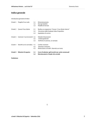HR Business Partner … ma cosa fa? Domenico Famà
e.book 5: Riduzioni di Organico – Settembre 2016 3
Introduzione generale e Indice
Questo e.book, è il quinto ed ultimo della serie che ho pubblicato nel periodo maggio-settembre 2016.
Penso sia utile premettere nuovamente l’Introduzione, per rammentare le finalità che mi sono posto e la
loro struttura.
Quante volte vi sarete chiesti, o vi avranno chiesto: <<Ma cosa fa un HR Business Partner?>>.
Alle tante opinioni in merito ho deciso di aggiungere anche la mia.
Invece di scrivere un bel trattato sistematico, vi propongo di fare assieme un viaggio attraverso alcuni esempi delle
sfide che quotidianamente un HR Business Partner (HRBP) può trovarsi ad affrontare.
Quindi, non si tratta di una mappa completa della “geografia possibile del ruolo di BPHR”, ma di una serie di
incursioni in quel territorio, in gran parte ancora inesplorato (una grande fortuna che sia inesplorato, per chi ricopre
questo ruolo).
Ognuno dei paragrafi in cui si articola l’Indice corrisponde ad un caso reale (una analisi, un approfondimento, uno
strumento, …) che ho scelto di affrontare nel corso degli ultimi anni e di cui avevo già pubblicato su slide share i
materiali originali.
Devo sottolineare che, nella maggior parte dei casi, i risultati ottenuti sono in buona parte dovuti alla
collaborazione con altri colleghi.
Il lavoro di HR Business Partner spesso viene svolto come “contributore individuale”, interfacciandosi direttamente
coi manager e coi collaboratori dell’unità organizzativa che ci viene assegnata.
Da un punto di vista dello sviluppo professionale. Ci si accorge ben presto che non è la condizione ottimale di
lavoro. E’ sempre necessario poter attivare un adeguato livello di scambio e confronto con una comunità di persone
dello stesso ruolo. Se avete dei collaboratori o dei colleghi, il mio consiglio è di non perdere l’occasione di attivare in
modo sistematico questi scambi. Senza trascurare le opportunità che in tal senso offrono oggi i social network (ad
esempio i gruppi di discussione in LinkedIn) o le comunità (professionali o di business).
Ogni paragrafo in genere è suddiviso in quattro sezioni:
 Una breve introduzione al tema trattato
 La presentazione di una esperienza concreta
 Alcune riflessioni ex post
 Quando applicabile, una breve bibliografia/ sitografia dei principali riferimenti che anche io ho utilizzato
per approfondire il tema di cui mi stavo occupando
Spero che la lettura possa essere interessante e che possa fornirvi qualche spunto per proseguire in un percorso
professionale che, come limite, ha solo la vostra fantasia (i problemi e le opportunità sono fin troppo numerose).
Prima di cominciare, desidero ringraziare in particolare i quattro collaboratori, anche loro HRBP, con cui ho
condiviso una delle stagioni più stimolanti del mio percorso lavorativo, proprio per le sfide e le difficoltà di un
periodo di grande incertezza e cambiamento, anche personali: Francesca Bardazzi, Chiara Codecà, Francesca
Cuccaro e Alessandro Torresani.
In bocca al lupo a tutti coloro che stanno affrontando sfide similari.
 