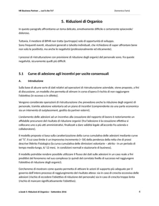 HR Business Partner … ma cosa fa? Domenico Famà
e.book 5: Riduzioni di Organico – Settembre 2016 4
Indice generale
Introduzione generale ed Indice
E.book 1 Progetta il tuo ruolo 1.1 Dimensionamento
1.2 Darsi gli obiettivi
1.3 Modello di Servizio
E.book 2 Conosci il tuo cliente 2.1 Realizza un programma “Conosci il tuo cliente interno”
2.2 Percezione della Employee Value Proposition
2.3 Aspettative di carriera
E.book 3 Costruisci i tuoi strumenti 3.1 Metodi di Assessment
3.2 Criticità gestionali
3.3 Verifiche di coerenza, un esempio
E.book 4 Divertiti con la normativa 4.1 Cambio mansione
4.2 Diversity & Inclusion
4.3 Niente lavoro ai brutti?: diversità con ironia
E.book 5 Riduzioni di organico 5.1 Curve di adesione agli incentivi per uscite consensuali
5.2 Ristrutturazioni e People risk correlati
Postfazione
 