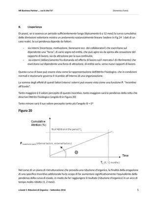 HR Business Partner … ma cosa fa? Domenico Famà
e.book 5: Riduzioni di Organico – Settembre 2016 5
5. Riduzioni di Organico
In questo paragrafo affrontiamo un tema delicato, emotivamente difficile e certamente spiacevole/
doloroso.
Tuttavia, il mestiere di BPHR non tratta (purtroppo) solo di opportunità di sviluppo.
Sono frequenti eventi, situazioni generali o talvolta individuali, che richiedono di saper affrontare bene
non solo le positività, ma anche le negatività (professionalmente ed eticamente).
I processi di ristrutturazione con previsione di riduzione degli organici del personale sono, fra queste
negatività, sicuramente quelli più difficili.
5.1 Curve di adesione agli incentivi per uscite consensuali
A. Introduzione
Sulla base di alcune serie di dati relativi ad operazioni di ristrutturazione aziendale, viene proposto, a fini
di discussione, un modello che permetta di stimare in corso d’opera il rischio di non raggiungere
l’obiettivo (in eccesso o in difetto).
Vengono considerate operazioni di ristrutturazione che prevedono anche la riduzione degli organici di
personale, tramite adesione volontaria ad un piano di incentivi (comprendente sia una parte economica
sia un intervento di outplacement, gestito da partner esterni).
L’andamento delle adesioni ad un incentivo alla cessazione del rapporto di lavoro è notoriamente un
affidabile precursore del risultato di riduzione organici (fra l’adesione è la cessazione effettiva si
collocano uno o più atti amministrativi, finalizzati a dare validità legale all’accordo fra azienda e
collaboratore).
Il modello proposto si basa sulla caratterizzazione della curva cumulativa delle adesioni mediante curve
ad “S”, il cui caso limite è un improvviso incremento (> 5X) della pendenza della retta che di prassi
descrive l’Attrito Fisiologico (la curva cumulativa delle dimissioni volontarie – attrito - in un periodo di
tempo medio-lungo, 6/ 12 mesi, in condizioni normali e stazionarie di business).
Il modello potrebbe rendere possibile utilizzare il flusso dei dati sulle adesioni in un caso reale a fini
predittivi del fenomeno nel suo complesso (e quindi del correlato livello di successo nel raggiungere
l’obiettivo di riduzione degli organici).
Cercheremo di mostrare come questo permetta di attivare le azioni di supporto più adeguate per il
governo dell’intero processo di raggiungimento del risultato atteso: sia in caso di crescita eccessiva delle
adesioni (rischio di eccedere l’obiettivo di riduzione del personale) sia in caso di crescita troppo lenta
(rischio di mancare significativamente l’obiettivo).
 