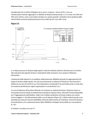 HR Business Partner … ma cosa fa? Domenico Famà
e.book 5: Riduzioni di Organico – Settembre 2016 6
B. L’esperienza
Di prassi, se si osserva un periodo sufficientemente lungo (tipicamente 6 o 12 mesi) la curva cumulativa
delle dimissioni volontarie mostra un andamento sostanzialmente lineare (vedere in Fig.24 i dati di un
caso reale), la cui pendenza dipende da fattori:
- sia interni (incertezza, motivazione, benessere ecc. dei collaboratori) che esercitano sul
dipendente una “forza”, di vario segno ed entità, che può agire sia da spinta alla cessazione del
rapporto di lavoro, sia da attrazione per la sua continuità;
- sia esterni (sbilanciamento fra domanda ed offerta di lavoro sul/i mercato/i di riferimento) che
esercitano sul dipendente una forza di attrazione, di entità varia, verso nuovi rapporti di lavoro.
Questa curva di base può essere vista come la rappresentazione dell’Attrito Fisiologico, che in condizioni
normali e stazionarie governa il ricambio all’interno di una organizzazione.
La somma degli effetti di questi fattori interni/ esterni può essere vista come una funzione F: “Incentivo
all’Esodo”.
Tanto maggiore è il valore percepito di questo incentivo, tanto maggiore sarà la pendenza della retta
che descrive l’Attrito Fisiologico (angolo Θ in Figura 20)
Tanto minore sarà il suo valore percepito tanto più l’angolo Θ ≈ 0^
Figura 20
Nel corso di un piano di ristrutturazione che preveda una riduzione d’organico, la finalità della
erogazione di uno specifico Incentivo addizionale ha lo scopo di far aumentare significativamente
l’equivalente della pendenza della curva di esodo, in modo da far raggiungere il risultato (riduzione
d’organico) in un arco di tempo molto ridotto (1, 2 mesi).
 