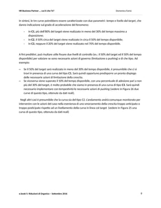 HR Business Partner … ma cosa fa? Domenico Famà
e.book 5: Riduzioni di Organico – Settembre 2016 9
Figura 23
La curva C3 evidenzia una inerzia molto forte, con un rischio concreto (Rischio 2) di raggiungere il tempo
massimo del programma (Tmax) con un success rate molto inferiore al livello del target.
In questo caso la necessaria crescita delle adesioni può essere ottenuta solo tramite azioni di pushing.
Ad esempio chiarire che la fase successiva comporterà la chiusura del gap mediante il ricorso a
licenziamenti collettivi, secondo le norme contrattuali e di legge applicabili.
Siccome la fase di accelerazione è ottenuta tramite un meccanismo di pushing, in questo tipo di
andamento è implicito un ulteriore rischio (Rischio 3): la possibilità che vengano ritirate le adesioni una
volta diffusasi la notizia che il target è raggiunto.
Sarà quindi opportuno prevedere specifiche azioni di contrasto, ad es.: rendere vincolanti le adesioni, o
meglio ancora redigere tempestivamente la formalizzazione contrattuale fra le parti relativa alla iniziale
adesione.
Infine, la curva C2 ha un andamento ad “S” più regolare, tipico di un processo più progressivo, con un
rischio residuo di eccedere il livello di target sempre presente, ma dato il suo più graduale sviluppo più
facilmente gestibile rispetto al caso in C1.
 