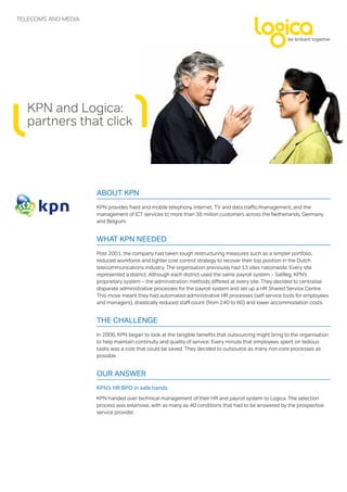 TELEComS AND mEDIA




   KPN and Logica:
   partners that click




                     About KPN
                     KPN provides fixed and mobile telephony, Internet, TV and data traffic/management, and the
                     management of ICT services to more than 38 million customers across the Netherlands, Germany
                     and Belgium.


                     WhAt KPN Needed
                     Post 2001, the company had taken tough restructuring measures such as a simpler portfolio,
                     reduced workforce and tighter cost control strategy to recover their top position in the Dutch
                     telecommunications industry. The organisation previously had 13 sites nationwide. Every site
                     represented a district. Although each district used the same payroll system – SalReg, KPN’s
                     proprietary system – the administration methods differed at every site. They decided to centralise
                     disparate administrative processes for the payroll system and set up a HR Shared Service Centre.
                     This move meant they had automated administrative HR processes (self service tools for employees
                     and managers), drastically reduced staff count (from 240 to 80) and lower accommodation costs.


                     the chAlleNge
                     In 2006, KPN began to look at the tangible benefits that outsourcing might bring to the organisation
                     to help maintain continuity and quality of service. Every minute that employees spent on tedious
                     tasks was a cost that could be saved. They decided to outsource as many non-core processes as
                     possible.


                     our ANsWer
                     KPN’s hr bPo in safe hands
                     KPN handed over technical management of their HR and payroll system to Logica. The selection
                     process was extensive, with as many as 40 conditions that had to be answered by the prospective
                     service provider.
 