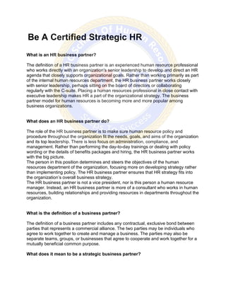 Be A Certified Strategic HR
What is an HR business partner?
The definition of a HR business partner is an experienced human resource professional
who works directly with an organization's senior leadership to develop and direct an HR
agenda that closely supports organizational goals. Rather than working primarily as part
of the internal human resources department, the HR business partner works closely
with senior leadership, perhaps sitting on the board of directors or collaborating
regularly with the C-suite. Placing a human resources professional in close contact with
executive leadership makes HR a part of the organizational strategy. The business
partner model for human resources is becoming more and more popular among
business organizations.
What does an HR business partner do?
The role of the HR business partner is to make sure human resource policy and
procedure throughout the organization fit the needs, goals, and aims of the organization
and its top leadership. There is less focus on administration, compliance, and
management. Rather than performing the day-to-day trainings or dealing with policy
wording or the details of benefits packages and hiring, the HR business partner works
with the big picture.
The person in this position determines and steers the objectives of the human
resources department of the organization, focusing more on developing strategy rather
than implementing policy. The HR business partner ensures that HR strategy fits into
the organization’s overall business strategy.
The HR business partner is not a vice president, nor is this person a human resource
manager. Instead, an HR business partner is more of a consultant who works in human
resources, building relationships and providing resources in departments throughout the
organization.
What is the definition of a business partner?
The definition of a business partner includes any contractual, exclusive bond between
parties that represents a commercial alliance. The two parties may be individuals who
agree to work together to create and manage a business. The parties may also be
separate teams, groups, or businesses that agree to cooperate and work together for a
mutually beneficial common purpose.
What does it mean to be a strategic business partner?
 